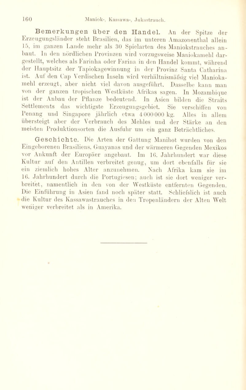 Bemerkungen über den Handel. An der Spitze der Erzeugungsländer steht Brasilien, das im unteren Amazonenthal allein 15, im ganzen Lande mehr als 30 Spielarten des Maniokstrauches an- haut. In den nördlichen Provinzen wird vorzugsweise Maniokamehl dar¬ gestellt, welches als Farinha oder Farina in den Handel kommt, während der Hauptsitz der Tapiokagewinnung in der Provinz Santa Catharina ist. Auf den Cap Yerdischen Inseln wird verhältnismäfsig viel Manioka¬ mehl erzeugt, aber nicht viel davon ausgeführt. Dasselbe kann man von der ganzen tropischen Westküste Afrikas sagen. In Mozambique ist der Anbau der Pflanze bedeutend. In Asien bilden die Straits Settlements das wichtigste Erzeugungsgebiet. Sie verschiffen von l’enang und Singapore jährlich etwa 4 000000 kg. Alles in allem übersteigt aber der Verbrauch des Mehles und der Stärke an den meisten Produktionsorten die Ausfuhr um ein ganz Beträchtliches. Geschichte. Die Arten der Gattung Manihot wurden von den Eingeborenen Brasiliens, Guayanas und der wärmeren Gegenden Mexikos vor Ankunft der Europäer angebaut. Im IG. Jahrhundert war diese Kultur auf den Antillen verbreitet genug, um dort ebenfalls für sie ein ziemlich hohes Alter anzunehmen. Nach Afrika kam sie im IG. Jahrhundert durch die Portugiesen; auch ist sie dort weniger ver¬ breitet, namentlich in den von der Westküste entfernten Gegenden. Die Einführung in Asien fand noch später statt. Schliefslich ist auch die Kultur des Kassawastrauches in den Tropenländern der Alten Welt weniger verbreitet als in Amerika.
