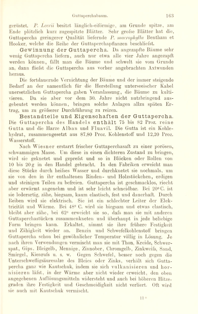 gerüstet. P. Lcerii besitzt länglich-eiförmige, am Grunde spitze, am Ende plötzlich kurz zugespitzte Blätter. Sehr grofse Blätter hat die, Guttapercha geringerer Qualität liefernde P. macroplußla Bentham et Hocker, welche die Reihe der Guttaperchapflanzen heschliefst. Gewinnung’ der Guttapercha. Da angezapfte Bäume sehr wenig Guttapercha liefern, auch nur etwa alle vier Jahre angezapft werden können, fällt man die Bäume und schwelt sie vom Grunde an. dann fiiefst die Guttapercha aus vorher angebrachten Axtwunden heraus. Die fortdauernde Vernichtung der Bäume und der immer steigende Bedarf an der namentlich für die Herstellung unterseeischer Kabel unersetzlichen Guttapercha gaben Veranlassung, die Bäume zu kulti¬ vieren. Da sie aber vor dem 30. Jahre nicht nutzbringend aus¬ gebeutet werden können, bringen solche Anlagen allzu späten Er¬ trag, um zu gröfserer Durchführung zu reizen. Bestandteile und Eigenschaften der Guttapercha. Die Guttapercha des Handels enthält 75 bis 82 Proz. reine Gutta und die Harze Alban und Fluavil. Die Gutta ist ein Kohle¬ hydrat, zusammengesetzt aus 87,80 Proz. Kohlenstoff und 12,20 Proz. Wasserstoff. Nach Wiesner erstarrt frischer Guttaperchasaft zu einer porösen, schwammigen Masse. Um diese in einen dichteren Zustand zu bringen, wird sie geknetet und geprefst und so in Blöcken oder Rollen von 10 bis 20 g in den Handel gebracht. In den Fabriken erweicht man diese Stücke durch heifses Wasser und durchknetet sie nochmals, um sie von den in ihr enthaltenen Rinden- und Holzstückchen, erdigen und steinigen Teilen zu befreien. Guttapercha ist geschmacklos, riecht aber erwärmt angenehm und ist sehr leicht schneidbar. Bei 20° C. ist sie lederartig, zähe, biegsam, kaum elastisch, fest und dauerhaft. Durch Reiben wird sie elektrisch. Sie ist ein schlechter Leiter der Elek- tricität und Wärme. Bei 48° C. wird sie biegsam und etwas elastisch, bleibt aber zähe, bei 62° erweicht sie so, dafs man sie mit anderen Guttaperchastücken zusammenkneten und überhaupt in jede beliebige Form bringen kann. Erkaltet, nimmt sie ihre frühere Festigkeit und Zähigkeit wieder an. Benzin und Schwefelkohlenstoff bringen Guttapercha schon bei gewöhnlicher Temperatur völlig in Lösung. Je nach ihren Verwendungen vermischt man sie mit Thon. Kreide, Schwer¬ spat, Gips, Bleigelb, Mennige, Zinnober, Chromgelb, Zinkweifs, Sand, Smirgel, Kienrufs u. s. w. Gegen Schwefel, besser noch gegen die Unterschwefligsäuresalze des Bleies oder Zinks, verhält sich Gutta¬ percha ganz wie Kautschuk, indem sie sich vulkanisieren und hor- nisieren läfst, in der Wärme aber nicht wieder erweicht, den oben angegebenen Auflösungsmitteln widersteht und auch bei höheren Hitze¬ graden ihre Festigkeit und Geschmeidigkeit nicht verliert. Oft wird sie auch mit Kautschuk vermischt.
