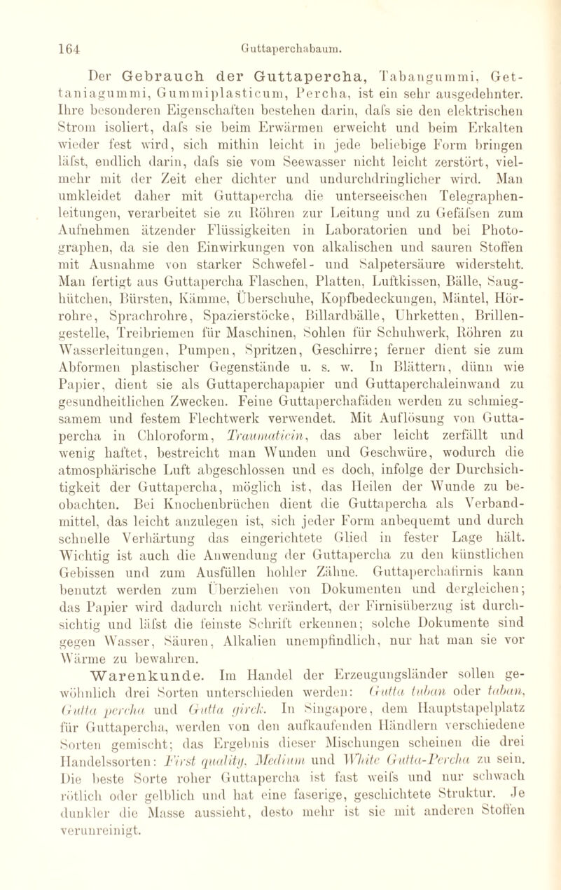 Der Gebrauch der Guttapercha, Tabangummi, Get- taniagummi, Gummiplasticum, Percha, ist ein sehr ausgedehnter. Ihre besonderen Eigenschaften bestehen darin, dafs sie den elektrischen Strom isoliert, dafs sie heim Erwärmen erweicht und beim Erkalten wieder fest wird, sich mithin leicht in jede beliebige Form bringen läfst, endlich darin, dafs sie vom Seewasser nicht leicht zerstört, viel¬ mehr mit der Zeit eher dichter und undurchdringlicher wird. Man umkleidet daher mit Guttapercha die unterseeischen Telegraphen¬ leitungen, verarbeitet sie zu Köhren zur Leitung und zu Gefäfsen zum Aufnehmen ätzender Flüssigkeiten in Laboratorien und bei Photo¬ graphen, da sie den Einwirkungen von alkalischen und sauren Stoffen mit Ausnahme von starker Schwefel- und Salpetersäure widersteht. Man fertigt aus Guttapercha Flaschen, Platten, Luftkissen, Bälle, Saug- hütclien, Bürsten, Kämme, Überschuhe, Kopfbedeckungen, Mäntel, Hör¬ rohre, Sprachrohre, Spazierstöcke, Billardbälle, Uhrketten, Brillen¬ gestelle, Treibriemen für Maschinen, Sohlen für Schuhwerk, Röhren zu Wasserleitungen, Pumpen, Spritzen, Geschirre; ferner dient sie zum Abformen plastischer Gegenstände u. s. w. In Blättern, dünn wie Papier, dient sie als Guttaperchapapier und Guttaperchaleinwand zu gesundheitlichen Zwecken. Feine Guttaperchafäden werden zu schmieg¬ samem und festem Flechtwerk verwendet. Mit Auflösung von Gutta¬ percha in Chloroform, Traumaticin, das aber leicht zerfällt und wenig haftet, bestreicht man Wunden und Geschwüre, wodurch die atmosphärische Luft abgeschlossen und es doch, infolge der Durchsich¬ tigkeit der Guttapercha, möglich ist, das Heilen der Wunde zu be¬ obachten. Bei Knochenbrüchen dient die Guttapercha als Verband¬ mittel, das leicht anzulegen ist, sich jeder Form anbequemt und durch schnelle Verhärtung das eingerichtete Glied in fester Lage hält. Wichtig ist auch die Anwendung der Guttapercha zu den künstlichen Gebissen und zum Ausfüllen hohler Zähne. Guttaperchatirnis kann benutzt werden zum Überziehen von Dokumenten und dergleichen; das Papier wird dadurch nicht verändert, der Firnisüberzug ist durch¬ sichtig und läfst die feinste Schrift erkennen; solche Dokumente sind gegen Wasser, Säuren, Alkalien unempfindlich, nur hat man sie vor Wärme zu bewahren. Warenkunde. Im Handel der Erzeugungsländer sollen ge¬ wöhnlich drei Sorten unterschieden werden: Gutta tuban oder taban, Gutta percha und Gutta girck. In Singapore, dem Hauptstapelplatz für Guttapercha, werden von den aufkaufenden Händlern verschiedene Sorten gemischt; das Ergebnis dieser Mischungen scheinen die drei Handelssorten: First quality, Medium und White Gutta-Percha zu sein. Die beste Sorte roher Guttapercha ist fast weifs und nur schwach rötlich oder gelblich und hat eine faserige, geschichtete Struktur. Je dunkler die Masse aussieht, desto mehr ist sie mit anderen Stollen verunreinigt.