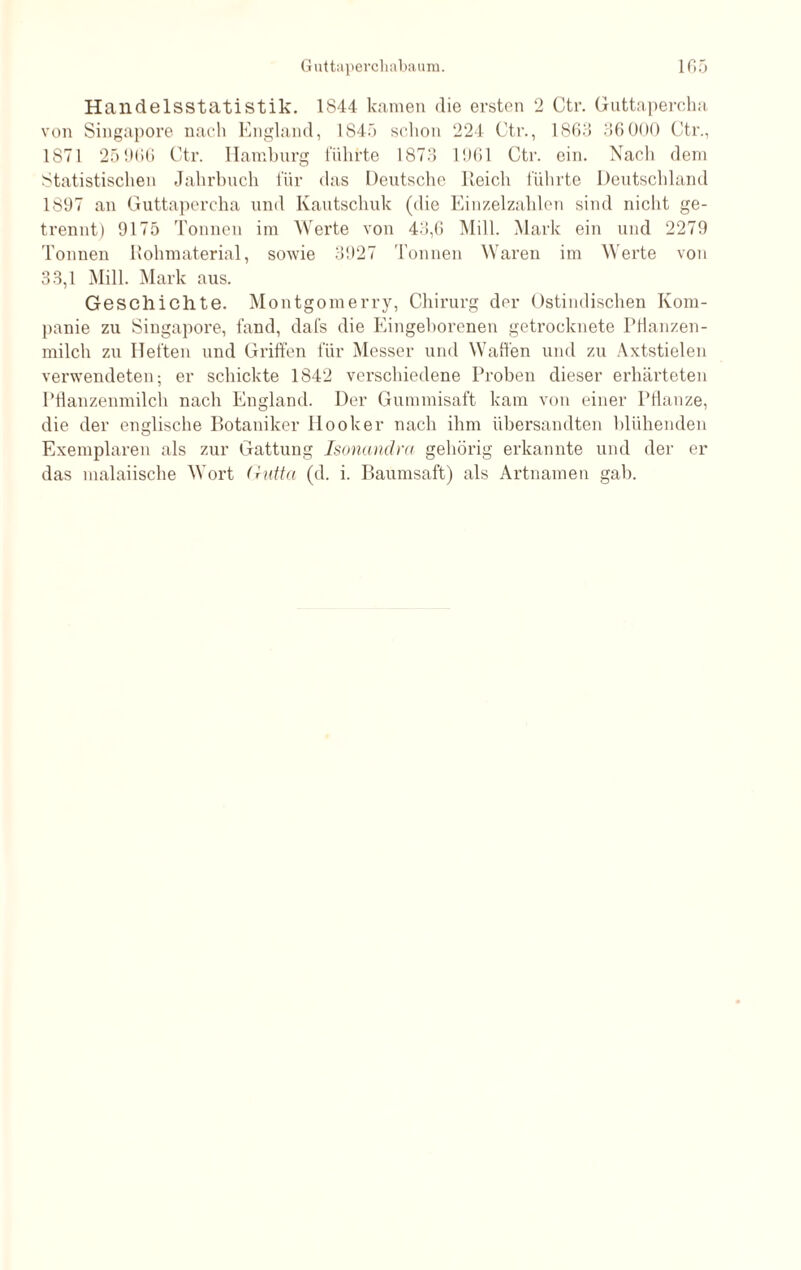 Handelsstatistik. 1S44 kamen die ersten 2 Ctr. Guttapercha von Singapore nach England, 1845 schon 224 Ctr., 1865 36000 Ctr., 1871 25 966 Ctr. Hamburg führte 1873 1961 Ctr. ein. Nach dem Statistischen Jahrbuch für das Deutsche Reich führte Deutschland 1897 an Guttapercha und Kautschuk (die Einzelzahlen sind nicht ge¬ trennt) 9175 Tonnen im Werte von 43,6 Mill. Mark ein und 2279 Tonnen Rohmaterial, sowie 3927 Tonnen Waren im Werte von 33,1 Mill. Mark aus. Geschichte. Montgomerry, Chirurg der Ostindischen Kom¬ panie zu Singapore, fand, dafs die Eingeborenen getrocknete Pfianzen- milch zu Heften und Griffen für Messer und Waffen und zu Axtstielen verwendeten; er schickte 1842 verschiedene Proben dieser erhärteten Pflanzenmilch nach England. Der Gummisaft kam von einer Pflanze, die der englische Botaniker Hook er nach ihm übersandten blühenden Exemplaren als zur Gattung Isonandra gehörig erkannte und der er das malaiische Wort Gutta (d. i. Baumsaft) als Artnamen gab.