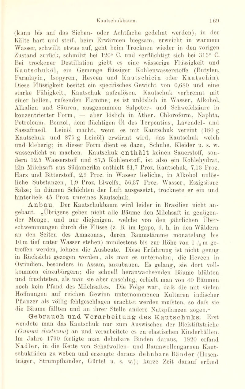 (kann bis auf das Sieben- oder Achtfache gedehnt werden), in der Kälte hart und steif, beim Erwärmen biegsam, erweicht in warmem W asser, schwillt etwas auf, geht beim Trocknen wieder in den vorigen Zustand zurück, schmilzt bei 120 C. und verflüchtigt sieb bei 315° C. Hei trockener Destillation giebt es eine wässerige Flüssigkeit und Kautschuköl, ein Gemenge flüssiger Kohlenwasserstoffe (Butylen, Faradnyin, Isopyren, Heveen und Kautschiciu oder Kautschin). Diese Flüssigkeit besitzt ein specifisches Gewicht von 0,080 und eine starke Fähigkeit, Kautschuk aufzulösen. Kautschuk verbrennt mit einer hellen, rufsenden Flamme; es ist unlöslich in Wasser, Alkohol, Alkalien und Säuren, ausgenommen Salpeter- und Schwefelsäure in konzentrierter Form, — aber löslich in Äther, Chloroform, Naphta, Petroleum, Benzol, dem flüchtigen 01 des Terpentins, Lavendel- und Sassafrasöl. Leinöl macht, wenn es mit Kautschuk vereint (180 g Kautschuk und 875 g Leinöl) erwärmt wird, das Kautschuk weich und kleberig; in dieser Form dient es dazu, Schube, Kleider u. s. w. wasserdicht zu machen. Kautschuk enthält keinen Sauerstoff, son¬ dern 12,5 Wasserstoff und 87,5 Kohlenstoff, ist also ein Kohlehydrat. Ein Milchsaft aus Südamerika enthielt 31,7 Proz. Kautschuk, 7,13 Proz. Harz und Bitterstoff, 2,9 Proz. in Wasser lösliche, in Alkohol unlös¬ liche Substanzen, 1,9 Proz. Eiweifs, 56,37 Proz. Wasser, Essigsäure Salze; in dünnen Schichten der Luft ausgesetzt, trocknete er ein und hinterliefs 45 Proz. unreines Kautschuk. Anbau. Der Kautschukbaum wird leider in Brasilien nicht an¬ gebaut. „Übrigens geben nicht alle Bäume den Milchsaft in genügen¬ der Menge, und nur diejenigen, welche von den jährlichen Über¬ schwemmungen durch die Flüsse (z. B. im Igapo, d. h. in den Wäldern an den Seiten des Amazonas, deren Baumstämme monatelang bis 10 m tief unter Wasser stehen) mindestens bis zur Höhe von l‘/2m ge¬ troffen werden, lohnen die Ausbeute. Diese Erfahrung ist nicht genug in Rücksicht gezogen worden, als man es unternahm, die Heveen in Ostindien, besonders in Assam, anzubauen. Es gelang, sie dort voll¬ kommen einzubürgern; die schnell Heranwachsenden Bäume blühten und fruchteten, als man sie aber anschlug, erhielt man von 40 Bäumen noch kein Pfund des Milchsaftes. Die Folge war, dafs die mit vielen Hoffnungen auf reichen Gewinn unternommenen Kulturen indischer Pflanzer als völlig fehlgeschlagen erachtet werden mufsten, so dafs sie die Bäume fällten und an ihrer Stelle andere Nutzpflanzen zogen.” Gebrauch und Verarbeitung- des Kautschuks. Erst wendete man das Kautschuk nur zum Auswischen der Bleistiftstriche (Gummi elasticum) an und verarbeitete es zu elastischen Kinderbällen. Im Jahre 1790 fertigte man dehnbare Binden daraus. 1820 erfand Nadler, in die Kette von Schafwollen- und Baumwollengarnen Kaut¬ schukfäden zu weben und erzeugte daraus dehnbare Bänder (Hosen¬ träger, Strumpfbänder, Gürtel u. s. w.); kurze Zeit darauf erfand