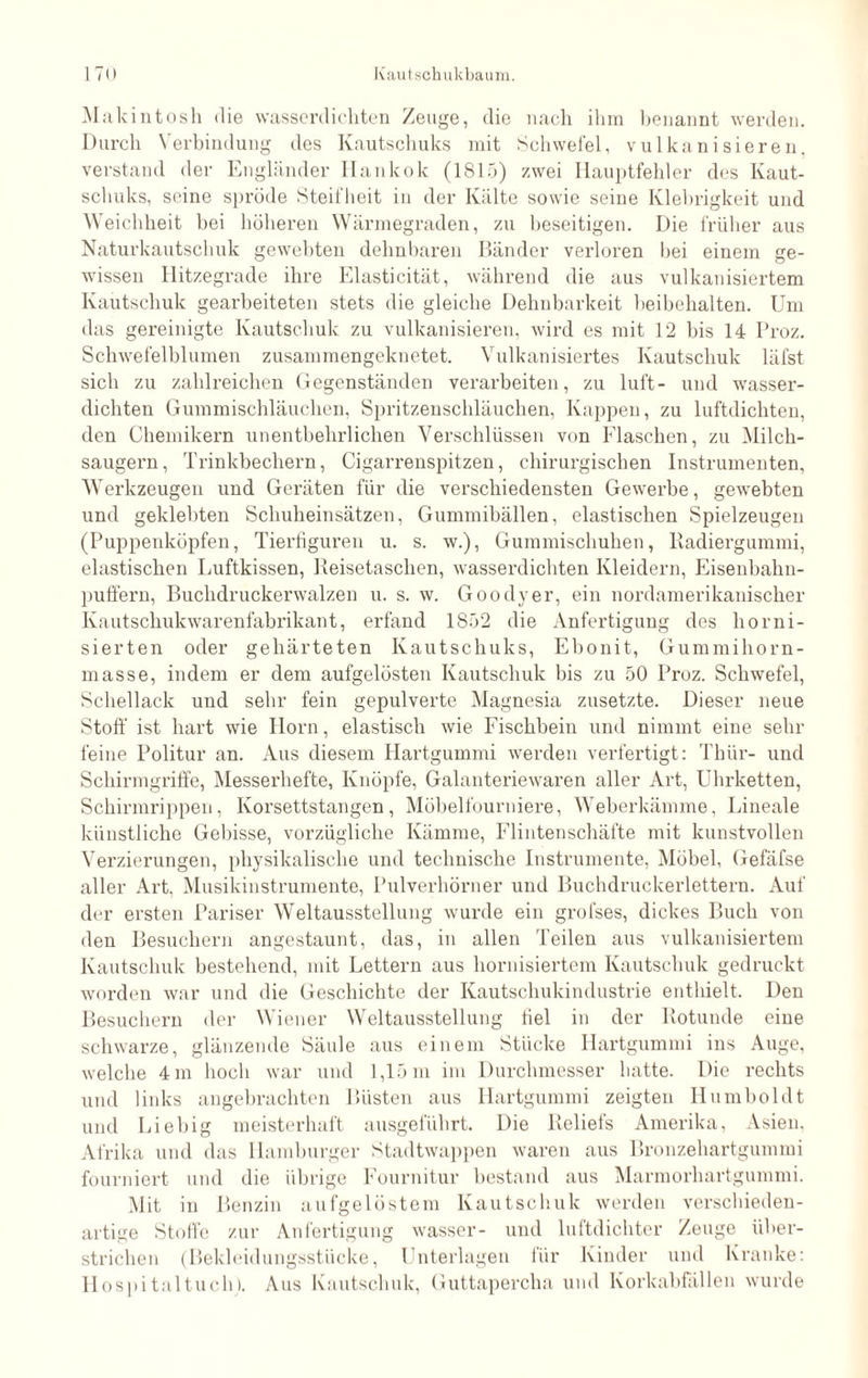 Makintosh die wasserdichten Zeuge, die nach ihm benannt werden. Durch Verbindung des Kautschuks mit Schwefel, vulkanisieren, verstand der Engländer Hankok (1815) zwei Hauptfehler des Kaut¬ schuks, seine spröde Steifheit in der Kälte sowie seine Klebrigkeit und Weichheit bei höheren Wärmegraden, zu beseitigen. Die früher aus Naturkautschuk gewehten dehnbaren Bänder verloren bei einem ge¬ wissen Hitzegrade ihre Elasticität, während die aus vulkanisiertem Kautschuk gearbeiteten stets die gleiche Dehnbarkeit beibehalten. Um das gereinigte Kautschuk zu vulkanisieren, wird es mit 12 bis 14 Proz. Schwefelblumen zusammengeknetet. Vulkanisiertes Kautschuk läfst sich zu zahlreichen Gegenständen verarbeiten, zu luft- und wasser¬ dichten Gummischläuchen, Spritzenschläuchen, Kappen, zu luftdichten, den Chemikern unentbehrlichen Verschlüssen von Flaschen, zu Milch¬ saugern , Trinkbechern, Cigarrenspitzen, chirurgischen Instrumenten, Werkzeugen und Geräten für die verschiedensten Gewerbe, gewebten und geklebten Schuheinsätzen, Gummibällen, elastischen Spielzeugen (Puppenköpfen, Tierfiguren u. s. w.), Gummischuhen, Radiergummi, elastischen Luftkissen, Reisetaschen, wasserdichten Kleidern, Eisenbahn- puffern, Buchdruckerwalzen u. s. w. Goodyer, ein nordamerikanischer Kautschukwarenfabrikant, erfand 1852 die Anfertigung des horni¬ sierten oder gehärteten Kautschuks, Ebonit, Gummihorn¬ masse, indem er dem aufgelösten Kautschuk bis zu 50 Proz. Schwefel, Schellack und sehr fein gepulverte Magnesia zusetzte. Dieser neue Stoff ist hart wie Horn, elastisch wie Fischbein und nimmt eine sein- feine Politur an. Aus diesem Hartgummi werden verfertigt: Thür- und Schirmgriffe, Messerhefte, Knöpfe, Galanteriewaren aller Art, Uhrketten, Schirmrippen, Korsettstangen, Möbelfourniere, Weberkämme, Lineale künstliche Gebisse, vorzügliche Kämme, Flintenschäfte mit kunstvollen Verzierungen, physikalische und technische Instrumente, Möbel, Gefäfse aller Art. Musikinstrumente, Pulverhörner und Buchdruckerlettern. Auf der ersten Pariser Weltausstellung wurde ein grofses, dickes Buch von den Besuchern angestaunt, das, in allen Teilen aus vulkanisiertem Kautschuk bestehend, mit Lettern aus hornisiertem Kautschuk gedruckt worden war und die Geschichte der Kautschukindustrie enthielt. Den Besuchern der Wiener Weltausstellung fiel in der Rotunde eine schwarze, glänzende Säule aus einem Stücke Hartgummi ins Auge, welche 4 m hoch war und 1,15 m im Durchmesser hatte. Die rechts und links angebrachten Büsten aus Hartgummi zeigten Humboldt und Liebig meisterhaft ausgeführt. Die Reliels Amerika, Asien, Afrika und das Hamburger Stadtwappen waren aus Bronzehartgummi fourniert und die übrige Fournitur bestand aus Marmorhartgummi. Mit in Benzin aufgelöstem Kautschuk werden verschieden¬ artige Stoffe zur Anfertigung wasser- und luftdichter Zeuge über¬ strichen (Bekleidungsstücke, Unterlagen für Kinder und Kranke: Hospitaltuch). Aus Kautschuk, Guttapercha und Korkabfällen wurde