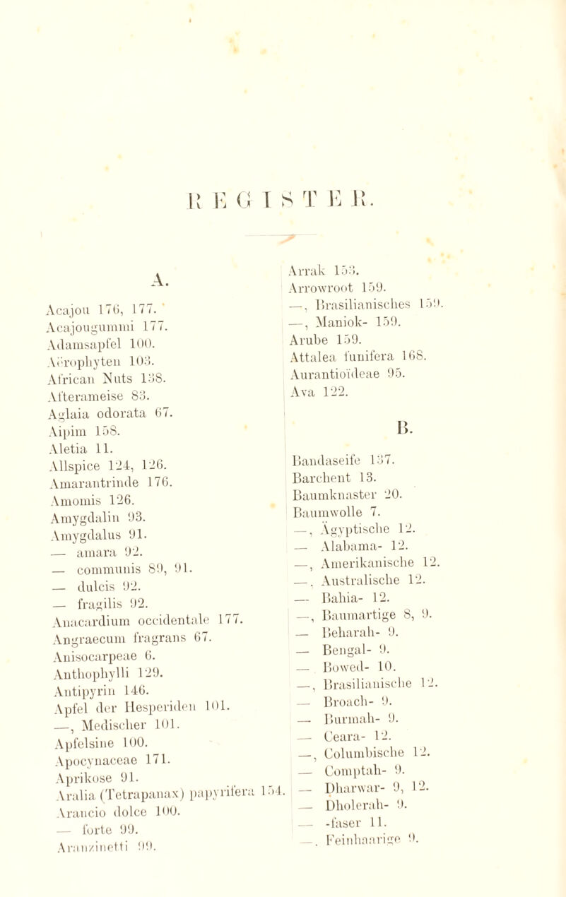 A. Acajou 176, 177. Acajougummi 177. Adamsapfel 100. Arrophyten 103. African Nuts 138. Afterameise 83. Aglaia odorata 67. Aipim 158. Aletia 11. Allspice 124, 126. Amarantrinde 176. Amomis 126. Amygdalin 03. Amygdalus 01. — amara 02. — communis 80, 91. — dulcis 02. — fragilis 02. Anacardium occidentale 177. Angraecum fragrans 67. Anisocarpeae 6. Anthophylli 129. Antipyrin 146. Apfel der Hesperiden 101. —, Modischer 101. Apfelsine 100. Apocynaceae 171. Aprikose 01. Aralia (Tetrapanax) papyrilen Arancio dolce 100. forte 99. Aranzinetti 00. Arrak 153. Arrowroot 159. —. lirasilianisches 15! —, Maniok- 159. Arube 159. Attalea funifera 168. Aurantioideae 95. Ava 122. 1 B. Bandaseife 137. Barchent 13. Baumknaster 20. Baumwolle 7. —, Ägyptische 12. — Alabama- 12. —, Amerikanische 12 —. Australische 12. — Bahia- 12. —, Baumartige 8, 0. — Beharah- 0. — Bengal- 0. — Bowed- 10. —, Brasilianische 12. — Broach- 0. — Burmah- 0. — Ceara- 12. —, Columbische 12. — Comptah- 9. 154. — Ühanvar- 9, 12. — Dholerah- 9. -faser 11. —. Feinhaarige 9.