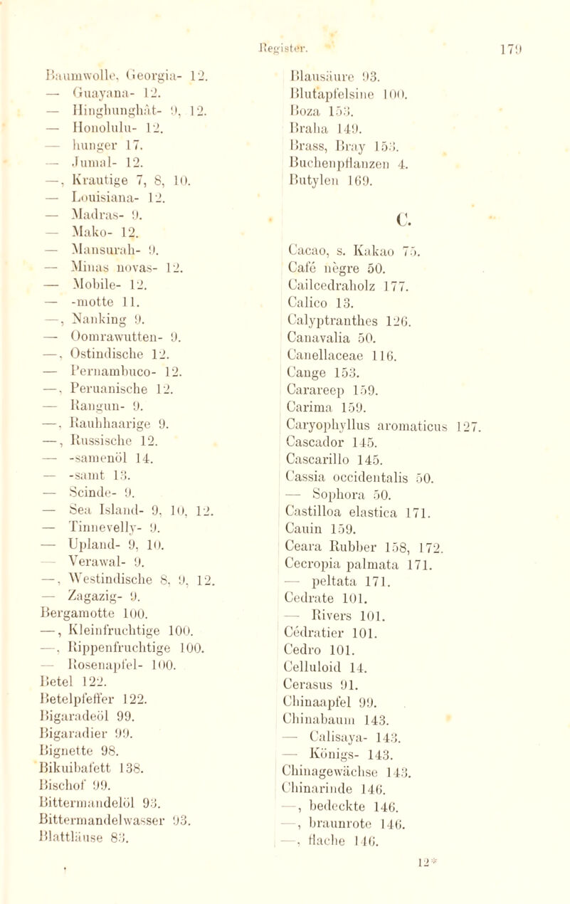 Baumwolle, Georgia- 12. — Guayana- 12. — Hinghunghät- 9, 12. — Honolulu- 12. — Inniger 17. — Junial- 12. —, Krautige 7, 8, 10. — Louisiana- 12. — Madras- 9. Mako- 12. — Mansurah- 9. — Minus novas- 12. — Mobile- 12. — -motte 11. —, Nanking 9. — Oomrawutten- 9. —, Ostindische 12. — Pernambuco- 12. —, Peruanische 12. — Rangun- 9. —, Rauhhaarige 9. —, Russische 12. — -samenöl 14. — -samt 13. — Scinde- 9. — Sea Island- 9, 10, 12. — Tinnevelly- 9. — Upland- 9, 10. Verawal- 9. —, Westindische 8, 9, 12. — Zagazig- 9. Bergamotte 100. —, Kleinfrüchtige 100. —, Rippenfruchtige 100. Rosenapfel- 100. Betel 122. Betelpfeffer 122. Bigaradeöl 99. Bigaradier 99. Bignette 98. Bikuibafett 138. Bischof 99. Bittermandelöl 93. Bittermandelwasser 93. Blattläuse 83. Blausäure 93. Blutapfelsine 100. Boza 153. Bralia 149. Brass, Bray 153. Buchenpflanzen 4. Butylen 169. c. Cacao, s. Kakao 75. Cafe negre 50. Cailcedraholz 177. Calico 13. Calyptranthes 126. Canavalia 50. Canellaceae 116. Cange 153. Carareep 159. Carima 159. Caryophyllus aromaticus 1 Cascador 145. Cascarillo 145. Cassia occidentalis 50. — Sophora 50. Castilloa elastica 171. Cauin 159. Ceara Rubber 158, 172. Cecropia palmata 171. peltata 171. Cedrate 101. Rivers 101. Cedratier 101. Cedro 101. Celluloid 14. Cerasus 91. Chinaapfel 99. Chinabaum 143. Calisaya- 143. Königs- 143. Chinagewächse 143. Chinarinde 146. , bedeckte 146. , braunrote 146. - , flache 146. 12*
