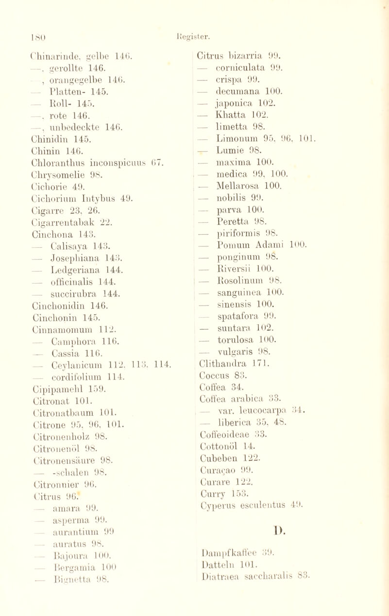 Chinarinde, gelbe 14G. gerollte 146. , orangegelbe 146. Platten- 145. Roll- 145. —. rote 146. —, unbedeckte 146. Chinidin 145. Chinin 146. Chloranthus inconspicuus 67. Chrysomelie 98. Cichorie 49. Cichorium Iutybus 49. Cigarre 23, 26. Cigarrentabak 22. Cinchona 143. Calisaya 143. Josepliiana 143. Ledgeriana 144. officinalis 144. succirubra 144. Cinchonidin 146. Cinchonin 145. Cinnamomum 112. Campliora 116. — Cassia 116. Ceylanicum 112. 113, 114. cordit'olium 114. Cipipamehl 159. Citronat 101. Citronatbaum 101. Citrone 95. 96. 101. Citronenliolz 98. Citronenöl 98. Citronensäure 98. — -schalen 98. Citronnier 96. Citrus 96* amara 99. asperma 99. aurantium 99 au intus 98. Bajoura !<•<). Bergamia 100 — Bignetta 98. Citrus bizarria 99. corniculata 99. — crispa 99. decumana 100. japonica 102. — Kbatta 102. — limetta 98. Limonum 95. 96, 101. Lumie 98. maxima 100. medica 99, 100. Mellarosa 100. — nobilis 99. parva 100. Peretta 98. — piriformis 98. Pomum Adami B>o. — ponginum 98. Riversii 100. — Ilosolinum 98. sanguinea 1O0. sinensis 100. spatafora 99. — suntara B>2. — torulosa PiO. — vulgaris 98. Clithandra 171. Coccus 83. Coffea 34. Coft’ea arabica 33. var. leucocarpa 34. — liberica 35. 48. Coffeoideae 33. Cottonöl 14. Cubeben 122. Curacao 99. Curare 122. Curry 153. Cyperus esculentus 49. 1>. Dampfkaftee 39. Datteln 101. üiatrnea saccharalis S3.
