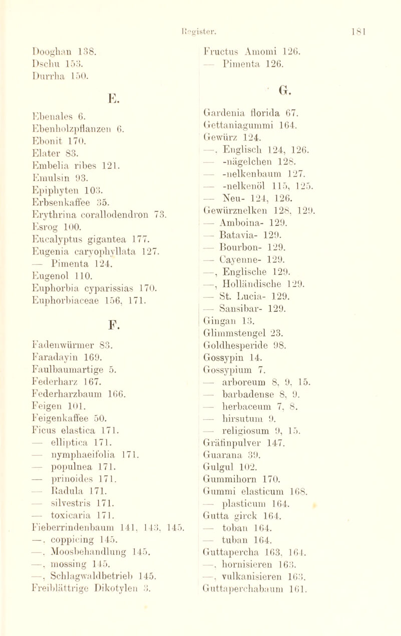 Dooghau lo8. Dschu 153. Durrha 150. Ebenales 6. Ebenholzpflanzen 6. Ebonit 170. Elater 83. Embelia ribes 121. Emulsin 93. Epipbyten 103. Erbsenkaffee 35. Erytbrina corallodendron 73. Esrog 100. Eucalyptus gigantea 177. Eugenia caryopkyllata 127. — Pimenta 124. Eugenol 110. Euphorbia cyparissias 170. Euphorbiaceae 156, 171. F. Fadenwürmer 83. Faradayin 169. Faulbaumartige 5. Federharz 167. Federharzbaum 166. Feigen 101. Feigenkaffee 50. Ficus elastica 171. — elliptica 171. nymphaeifolia 171. populuea 171. — prinoides 171. Radula 171. silvestris 171. — toxicaria 171. Fieberrindenbaum 141, 143, 145. —■. coppicing 145. . Moosbehandlung 145. —, mossing 145. , Schlagwaldbetrieb 145. Freiblättrige Dikotylen 3. Fructus Amomi 126. Pimenta 126. ' G. Gardenia tlorida 67. Gettaniagummi 164. Gewürz 124. Englisch 124, 126. -nägelchen 128. -nelkenbaum 127. -nelkenöl 115, 125. Neu- 124, 126. Gewürznelken 128, 129. - Amboina- 129. - Batavia- 129. Bourbon- 129. - Cayenne- 129. Englische 129. —, Holländische 129. - St. Lucia- 129. - Sansibar- 129. Gingan 13. Glimmstengel 23. Goldhesperide 98. Gossypin 14. Gossypium 7. arboreum 8, 9. 15. barbadense 8, 9. lierbaceum 7, 8. hirsutum 9. religiosum 9, 15. Grätinpulver 147. Guarana 39. Gulgul 102. Gummihorn 170. Gummi elasticum 168. plasticum 164. Gutta girck 164. toban 1 64. tuban 164. Guttapercha 163. 161. —. hornisieren 163. -, vulkanisieren 163. Guttaperchabnum 161.
