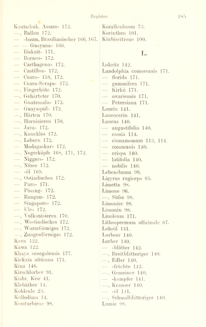 Kautschuk. Assam- 172. —, Ballen 172. -bäum, Brasilianischer 166,167. Guayana- 166. Biskuit- 171. Borneo- 172. Carthagena- 172. Castilloa- 172. Ceara- 15S, 172. Ceara-Scraps- 172. —. Fingerhüte 172. —, Gehärteter 170. Guatemala- 172. Guayaquil- 172. —, Härten 170. —. Hornisieren 170. — Java- 172. —, Knuckles 172. . Lebern 172. Madagaskar- 172. —, Negerköpfe 16*, 171, 172. — Niggers- 172. —, Nüsse 172. — -öl 169. —, Ostindisches 172. Para- 171. — Pinang- 172. — liangun- 172. — Singapore- 172. Ule- 172. —, Vulkanisieren 170. —, W estindisches 172. —, Wurmförmiges 172. - , Zungenförmiges 172. Kava 122. Kawa 122. Kliaya senegalensis 177. lvickxia africana 171. Kina 146. Ivirschlorber 91. Kishr, Kisr 4L Klebäther 14. Kohleule 26. Kollodium 14. Komturbirne 98. Korallenbaum 76. Korinthen 101. Kiirbiscitrone 100. L. Lakritz 142. Landolphia comorensis 171 — florida 171. gummifera 171. — Kirkii 171. — owariensis 171. Petersiana 171. Laurin 141. Laurocerin 141. Laurus 140. — angustifolia 140. — cassia 114. — cinnamomum 116, 114. communis 140. — crispa 140. latifolia 140. — nobilis 140. Lebensbaum 98. Ligyrus rugiceps 86. Limette 98. Limone 96. —, Sül'se 98. Limouier 98. Limonin 98. Linoleum 171. Lithospermuni ofticinale 67 Lohröl 141. Lorbeer 140. Lorber 140. — -Blätter 142. —, Breitblätteriger 140. , Edler 140. -fr iichte 142. —. Gemeiner 140. — -kampfer 141. , Krauser 140. -öl 141. -, Schmalbliitteriger 140. Lumie 98.