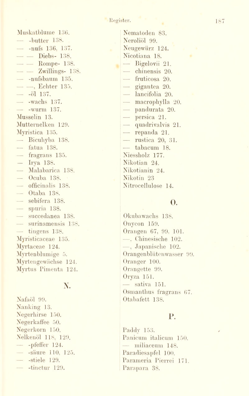 Muskatblume 136. -butter 138. -nufs 136, 137. Diebs- 138. Rompe- 138. Zwillings- 138. -nufsbaum 135. . Echter 135. — -öl 137. — -wachs 137. — -wurm 137. Musselin 13. Mutternelken 129. Myristica 135. —- Bicuhyba 138. — fatua 138. — fragrans 135. — Irya 138. — Malabarica 138. — Ocuba 138. officinalis 138. Otaba 13s. —- sebifera 138. spuria 138. — succedanea 138. — surinamensis 138. ti ngcns 138. Myristicaceae 135. Myrtaceae 124. Myrtenblumige 5. Myrten gewächse 124. Myrtus Pimenta 124. X. Nafaöl 99. Nanking 13. Negerhirse 150. Negerkahee 50. Neger körn 150. Nelkenöl 11s. 129. -pfeffer 124. -säure 110. 125. -stiele 129. -tinctur 129. Nematoden 83. Neroliöl 99. Neugewürz 124. Nicotiana 18. — Bigelovii 21. cliinensis 20. — fruticosa 20. — gigantea 20. lancifolia 20. macrophylla 20. pandurata 20. persica 21. — quadrivalvis 21. — repanda 21. — rustica 20, 31. — tabacum 18. Niessliolz 177. Nikotian 24. Nikotianin 24. Nikotin 23 Nitrocellulose 14. 0. Okubawachs 138. Onycon 159. Orangen 67, 99. 101. —-. Chinesische 102. —. Japanische 102. Orangenblütenwasser 99. Oranger 100. Orangette 99. Oryza 151. sativa 151. Osmanthus fragrans 07. Otabafett 138. P. Paddy 153. Panicum italicum 150. miliaceum 148. Paradiesapfel 100. Parameria Pierrei 171. Parapara 38.