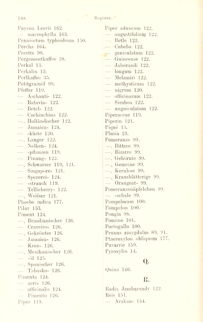 Payena Leerii 162. macrophylla 163. Pennisetum typlioideum 150. Percha 164. Perette 98. Pergamentkaffee 38. Perkal 13. Perkali n 13. Perl kaffe e 35. Petitgrainöl 99. Pfeffer 119. Aschanti- 122. Batavia- 122. Betel- 122. Cochinchina 122. —, Holländischer 122. Jamaica- 124. -küste 120. —, Langer 122. Nelken- 124. -pflanzen 119. Pinang- 122. —, Schwarzer 119, 121. Singapore- 121. Spezerei- 124. -Strauch 119. Tellicherry- 122. — , Weifser 121. Phoebe indica 177. l’ilav 153. Piment 124. —, Brasilianischer 126. Craveiro- 126. , Gekrönter 126. Jamaica- 126. Krön- 126. . Mexikanischer 126. -öl 125. , Spanischer 126. Tabasko- 126. Pimenta 124. acris 126. olficinalis 124. Pimento 126. Piper 119. Piper aduncum 122. angustifoliun} 122. Betle 122. Gubeba 122. geniculatum 122. Guineense 122. Jaborand i 122. longum 122. Melamiri 122. methysticum 122. nigrum 120. ofticinarum 122. Siroboa 122. unguiculatum 122. Piperaceae 119. Piperin 121. Pique 13. Plusia 23. Pomeranze 99. —, Bittere 99. —, Bizarre 99. —, Gehörnte 99. —, Gemeine 99. —, Kernlose 99. —, Krausblätterige 99. — Orangeat- 99. Pomeranzenäpfelchen 99. -schale 99. Pompeimuse 100. Pompelon lüO. Pongia 98. Ponzine 101. Portogallo 100. Prunus amygdalus 89, 91 Ptaeroxylon obliquum 17 Puvarrie 159. Pyroxylin 14. Q. Quina 146. R. Hadix Jambarandy 122. lleis 151. Arakan- 154.