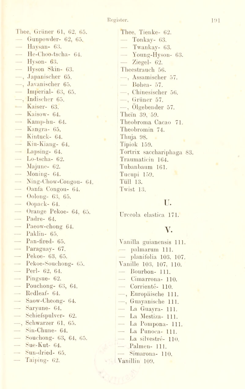 I'hee, Grüner 61, 62, 65. Gunpowder- 62, 65. llaysan- 63. He-Choo-tscha- 64. Hyson- 63. llyson Skin- 63. —, Japanischer 65. —, Javanischer 65. Imperial- 63, 65. —, Indischer 65. — Kaiser- 63. Kaisow- 64. — Kamp-hu- 64. —- Kangra- 65. —- Kintuck- 64. — Kiu-Kiang- 64. —- Lapsing- 64. — Lo-tscha- 62. Majune- 62. — Moning- 64. — Ning-Chow-Congou- 64. Oanfa Congou- 64. — Oolong- 63, 65. — Oopack- 64. — Orange Pekoe- 64, 65. — Padre- 64. —- Paeow-chong 64. — Paklin- 65. — Pan-fired- 65. —- Paraguay- 67. —- Pekoe- 63, 65. —- Pekoe-Souchong- 65. — Perl- 62, 64. —- Pingsue- 62. Pouchong- 63, 64. — Redleaf- 64. — Saow-Cheong- 64. — Saryune- 64. — Schiefspulver- 62. —, Schwarzer 61, 65. — Sin-Chune- 64. — Souchong- 63, 64, 65. Sue-Kut- 64. — Sun-dried- 65. — Taiping- 62. Tliee, Tienke- 62. Tonkay- 63. Twankay- 63. Young-Hyson- 63. Ziegel- 62. Theestrauch 56. —, Assamischer 57. Poliea- 57. —, Chinesischer 56. —, Grüner 57. —, Ölgebender 57. Thein 39, 59. Theobroma Cacao 71. Theobromin 74. Thuja 98. Tipiok 159. Tortrix sacchariphaga 83. Traumaticin 164. Tubanbaum 161. Tucupi 159. Tüll 13. Twist 13. TJ. Urceola elastica 171. V. Vanilla guianensis 111. palmarum 111. planifolia 103, 107. Vanille 103, 107, 110. Ilourbon- 111. — Cimarrona- 110. Corriente- 110. , Europäische 111. —, Guayanische 111. La Guayra- 111. La Mesti/.a- 111. La Pompona- 111. — La Punoca- 111. - La silvestre- 11 (). Palmen- 111. Simarona- HO. Vanillin 109.