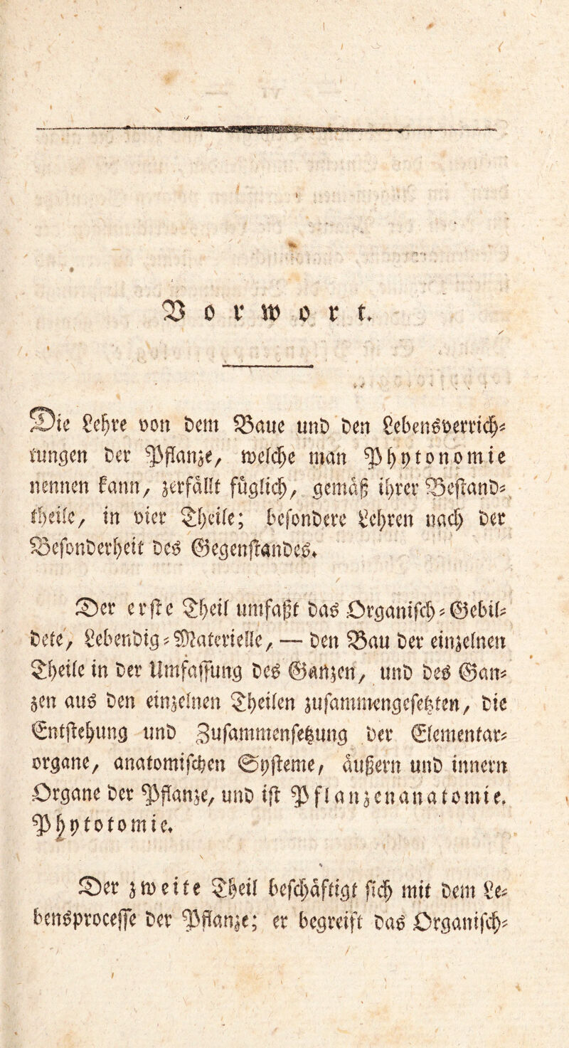 f ( Vorwort* i /Die €e^ve oon Dem 53aue unD Den 8ebett6öerridj* ttingen Der ^fianse, föcfdje man f)}f)t)tonomte nennen fann, jerfallt fügüdj, gemag it>rer SSeftanD*, thnk, in nier §f;et(e; befcnbere legren nad) Der SSefonberlfeit Dcö ©egenftanbes* 1 ' ‘ i • * ' ’ / / ' ©er erfle £geif untfajj t Daö örganifd) < ©ebib bete, ßebenbtg*Materielle, — Den $5au Der einjeinen £f)et(e in Der limfaffung Deg ®an$cn, unD Deö ©am jen auö Den einzelnen feilen jufammengefefefen, Die ©itjtejjung unD gufammenfebung Der ©emenfar* organe, anatomtfdmt ©pfieme, andern unD inner« Organe Der ^flanje, unD tft ^flaitjenanatomie, ^gptotomie, \ * ©er jmeife $beil befdjäfftgt ftdj mit Dem £e* benöprocejfe Der ^ßffanje; er begreift Daß Organifdj*