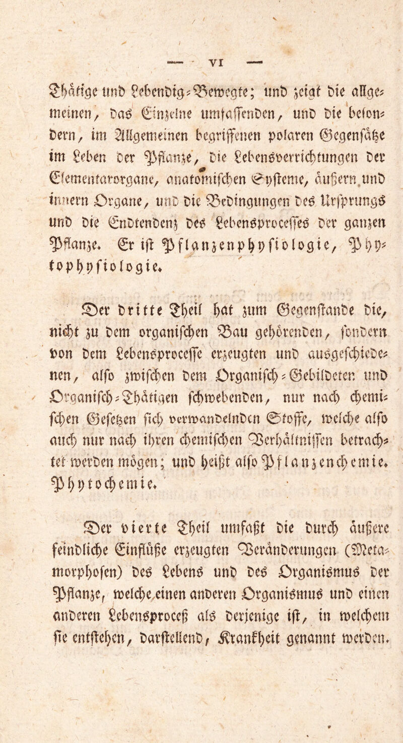 Vorige unb gebenbtg bewegte; imb jcigf feie aflgcs meinen, Dad €injdne umfaffenDen, unD Die bcfom Dem, im ^({gemeinen begriffenen polaren ©cgenfdfee im geben Der ^flanje. Die gebend£>errid>fungen Der €fementarorgane, anatomifd>en Spjteme, äußern,unD inner« Organe, unD Die SSeDtngungen Ded UrfprungO unD Die <£nDtenben? Deo gebcndproceffed Der ganjen ffHanje. €r ifi fj}flanjenpbt>fiologie, topbpfiotogte. . *> ■/ .> * • % ' ’r - ‘ 1 ©er Drifte §f)etf fjat jtim ©egenftanbe Die, nidjt ju Dem organifcßen $5 au get)6renDe.n, fonDem »on Dem gebendproceffc erzeugten unD audgefdncbe* nen, alfo jwifcben Dem Organißh * ©ebÜDetcr. unD Organifdj; Käfigen fcbroebenDen, nur nad) d>emi« fd>en ©efe^en fid; oermanDelnDcn Stoffe, weidje affo audj nur nac^ il>ren d)emifd)en QSerljdüniffen betrag* fei-werben mögen; unD beißt a[fo^3flanjend)emie. fPßptod)emie. ©er Dtette umfaßt Die Durch äußere feinbficße ©nfiüße erjeugten QSeränDerungen (®}eta* morpßofen) Deo gebend unD bed Organismud Der fßflanje, spe(d)e,einen anDeren Organidmud unD einen ««beten gebendproceß a!d Derjenige ift, in weichem fte entfielen, DavffelieuD, $ranft)eit genannt werben.