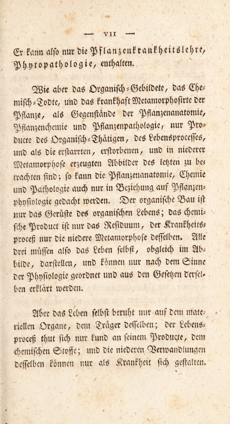 *— VII —' 0 Fann affo nur bte^flan&enFtaitF&ett^Ief)«,. $r>ptopat!>ologie, entsaften. <3Bie aber baöOrganifpöebtibefe, ba« mifö*$obfe, unO ba« FranFpft 3ftetamorpf)ofirte ber gvganje, a!« ©egenftanbe ber fPflanjenanatomie, f£>f[anjencf)emie unb ^fianjenpatboiogie, nur tym buctc brtOtganif^^^tigen/ be« gebenöproceffe«, unb alö bie erfbarrien, erftorbenen, unb in niebcrcr Sftefamorpbofe erzeugten Sibbilber be« festen ju be* trachten finb-, fo Fann bie ^fJanjenanatomie, Chemie unb $>atf»fogie aucf> nur in fSejiebung. auf ^ftonien* pf»ftologie gebaut »erben, ©er otgamfepe SBau ift nur Da« ©erüjtc be« organifdfen geben«; Da« <fymu fd>e ^robuet ift nur Da« Dvefibuum, ber ÄranFbeif«# proce§ nur bie niedere Sttetamorpbofe beffeiben. SOie brei muff« atfo ba« geben feibff, obgleich im 2ft>s tulbe, barfteilen, unb Fonnen nur nach bem Sinne ber ^M)pfioiogie georbnef unb au« ben ©efeijen berfei* ben erflart »erben. 2lbcr ba« geben fefbft beruht nur auf bem «täte* Hellen Organe, bem Frager beifeiben; ber gebend procef? tbut fict> nur Funb an feinem fjirobuefe, bem ebemifeften ©toffe; unb bie nieberen Q3er»anbiungen öcpbcn rönnen nur a!« ÄwnE&eit fiel) gepalten. >