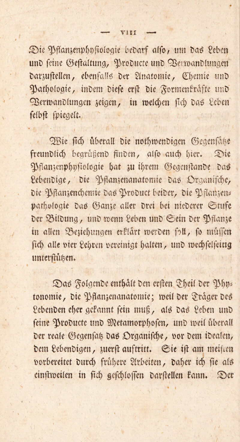 ©te ^ffanjenpljDfiologie bedarf alfo, tim baö geben unb feine ©eftal tu ng, ^rebucte unb QSettvanbltmgen batjuflellen, ebenfalls bet Sfnatomie, Chemie tmb fJ3atl)Ologie, inbem biefe erfl bie $ormenfrdfte tmb Cßemanblungen jeigen, in melden ftct> bas geben felbfl fpiegelt. \ \ i * ' ' ' i ' / ' ; ’ # 1 / <28ie fid) überall bie notiftvenbigen ©cgenfdfec freunblicfj bearuyenD ftnben, alfo aud) Ijier. ©ie $J3ffan5cnpf>pftologie bat ju if>tem ©egenftanbe baö gebenbige, bie fjßjlamenanatomie bas örganifeife, bie ^flanjencbemie Dem ^tobuef beiher, bie ^fiaüjem Pathologie baö ©an$e aller brei bei nieberer ©tufe ber Gilbung, tmb trenn geben tmb ©ein ber ^flanje in allen iöejiefnmgen erfldrt tv erben f)Ii, fo muffen fiel) alle wer gelten vereinigt galten, tmb mecbfelfeitig unterßüfcen. ©as> $olgettbe enthalt Den erflen £!>ci! ber tonomie, bie ^iflanjenanatomie; meil bet fraget besS gebenben ef>er gebannt fein mujt, alö baö geben unb feine ^robuctc tmb 3)letamorp!)0fen, unb weil überall ber reale ©egenfal Daö .Organifc^e, vor Dem ibealeit, bem gebenbigen, juerft auftrift, ©ie ift am meifven vorbereitet bitte!) frühere Arbeiten, baffer iä) fte am einfitveilen in fiel) §efcf)!o)Ten barjMen fattn. ©er