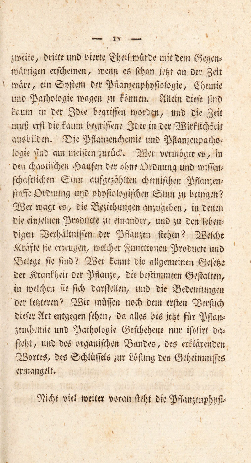 l jtneite, Dritte unD feierte §bei( iwirDe mit t>em @egetj« mdttigen et*fcf>etuen, trenn es fcf)on jefet an Cer gelt träte, ein @ttflem C>er PpansenpbPfiologte, ©temte tmO Pathologie tragen jtt dornten. Allein Dtefe f.nO faum in Der 30ee begriffen motOen, unD tote geit mufj erjt t>ie daunt begriffene 30ec in Oer ‘2Birfiid)deit auöbilDen. 5Ö>tc PPanjencbemte tmO ppanjenpatbo« fegte jsnö am steiften jurütf. ffBet retmogte e$, in ■ fcen d)aotifd)en Raufen Oer of>ne OrOnung unO triffen« fdtaftltdjten Sinn «ufgejdblten ebemtfeben ^3fianjen= fro.ffe OrOnung unO pbppologifdten Sinn ju bringen? QBet tragt es, Oie iBejiebungen ansugeben, in Oetten Oie einjeinen PtoDucte ju einanOer, tmO jn Den leben« Oigeit QJcrf/dltntjfcn Oer ppanjen fteften ? belebe Är.dfte fte erzeugen, treldter Functionen ProDucte unO ^Belege fte f’inO ? 'Jßer dennt Oie allgemeinen ©efet$e Oer Ärandl)eit Oer ppanje, Oie befrimmten ©eftalten, in treiben fte ftcf> Darftellen, unD Oie ^Deutungen Oer (eiteren’ QfBir muffen noch Oent erften gßerfudj Oiefer $irt entgegen fepen, Oa aUefe bis je|t für Pfan« jenebemie unD Pathologie ©efdtebene nur ifoltrf Da« fcd)t/ unO Des otganifeben iBanDcs, Des erdlätenöen QBorfeS, Des Scblüffels jur Sofung Des ©cbeimmjfeS ermangelt. ‘Piidtt riel tretter roran fW)f Oie ppanjenpbüfk