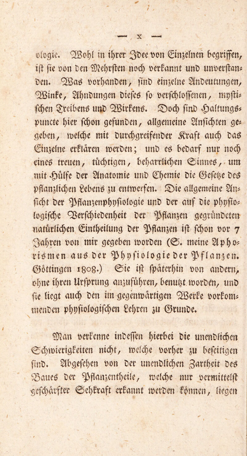 / ologic. <2Bo^! in t^rer 3öee fott Sinjelnen begriffen, ift fie »ott öen 93M)rficn noch perf'annt unö unoerfian« öen. fJSad »orhanöen, finö einzelne Slnöeutungen, 9Binfe, Slhnöungen biefed fo oerfchloffenen, mpfti« fd)en ^reibend unö fJBitbcnd. £Do4> ftnö -fwltungd« puncte hier fdwn gefunöen, allgemeine Sinfichien ge« geben, welche mit öurchgreifenöer Äraft auch öad Cinjelne erklären meröen; unö ed beöarf nur nodj eined treuen, tüchtigen, beharrlichen ®inned, um mit dpülfc öer Anatomie unö Chemie Die ©efche bed Ppanjlichen gebend ju entwerfen. S)ie allgemeine Sin« ficht öer fßflanienphpfwlogic unö öer auf Die phpfto« (ogifche Q3erfchieöenheif öer ^flanjen gegrünöeten natürlichen ©nfheilung öer ^flanjen ifi fchon oor 7 fahren non mir gegeben worben (©♦ meine Sipho« vidmen aud öer ^hpfi»iögie öer fl an} eit. ©ottingen i8o8>) ®ie ifl fpäferhin non anöern, ohne ihren Urfprung anjuführen, benufst woröen, unö fie liegt auch öen im gegenwärtigen <3BerFe oorfom« ntenöen pf>pfioiogtfc^m Sehren ju ©runöe. ©Jan pernenne inöeffen (gerbet Die unenölichctt . ®d)wiertgfeiten nicht, welche oorher ju befeifigen finö. Slbgefchen oon öer unenöüchen Zartheit öed SSaueö öer ^fkutjenfheüe, welche nur oermtttelft gefcharfter (Sehkraft ernannt werben linnen, liegen