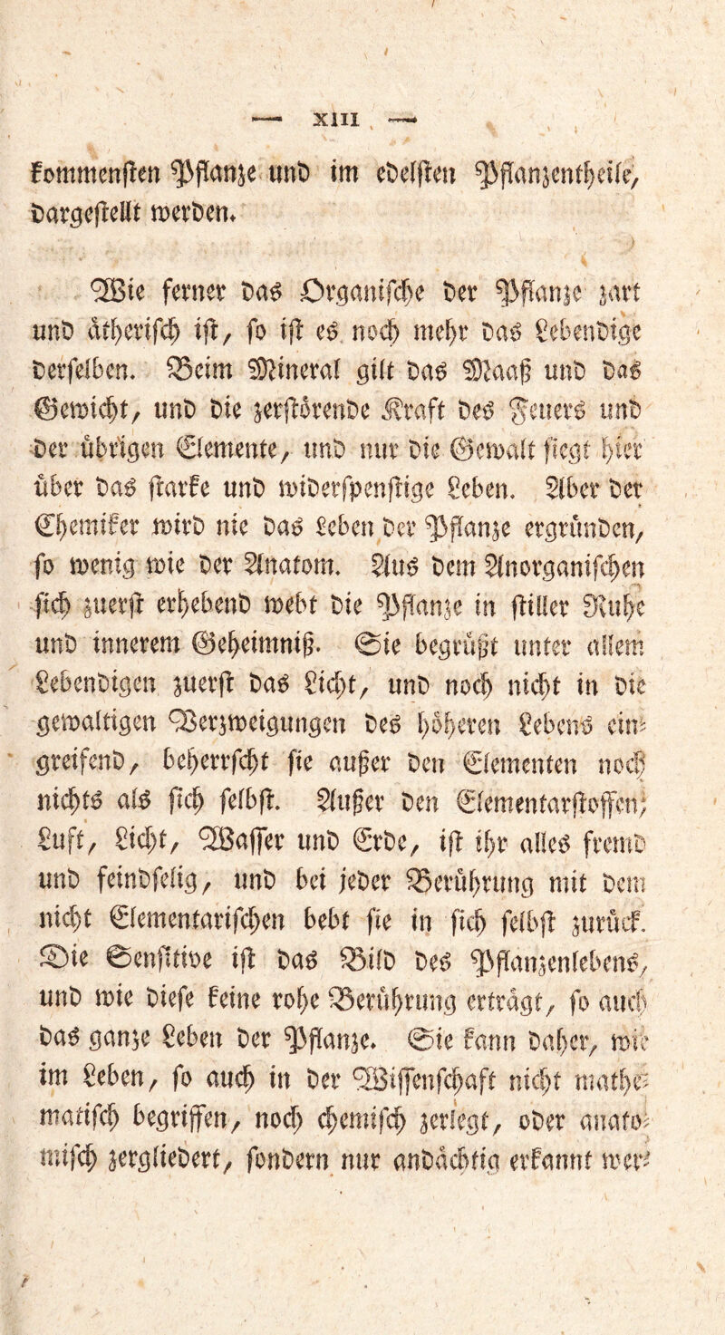 XIII , — fommenfien‘’Pflanje unb im ebelften ^ftanjentleile, OargeftcUt werben. *iH3tc ferner baö Organifcße Der fßflanje jart unb atßerifcß ift, fo xft e# noeß meßr ba$ gebenbige Cerfelben. 55cim Mineral gilt baö SDtaafj unb böS ©ewießt, unb bie jerftirenbe ivtaft beö $euers unb ber übrigen ©emente, unb nur bie ©ewalt fiegt ßter über ba$ fmrfe unb wiberfpenftige geben. 2lber ber Cßemifer wirb nie baö Heben ber fjijtanje ergrünben, fo wenig wie ber 5inatom. 2(uö bem ginorganifeßen fteß perfi ergebene webt bie ^ffanje in fitlier SKtt^e unb innerem ©eßeimniff ©ie begrübt unter etilem Sebenbigen juerft baö gießt, unb noeß nicht in bie gewaltigen QSerjweigungen beö 1)51)eren gebend eins greifenb, beßerrfeßt fie aufjer ben Elementen noeß nießtd ald fteß felbft. Slufer ben ©ementarfioffen; guft, gießt, <2Baffer unb ©be, ift tßr alletf fremb unb feinbfelig, unb bei jeber Q5erüßrung ntit bem nicf>t ©ementarifeßen bebt fie in fteß felbft jurikf. ®ie ©enfitioe ift baö Q3ilb beö fßflanienlebm*, unb wie biefe feine rotte 33erußrung ertragt, fo auch baö ganje geben ber ^3jtanje. ©ie fann baßer, wie im geben, fo aueß in ber <2Biffenfcßaft nießt matßee matifcß begriffen, noeß eßemifeß jeriege, ober anafoi mifcß jergliebert, fonbern nur anbacbrtg erfannt wert