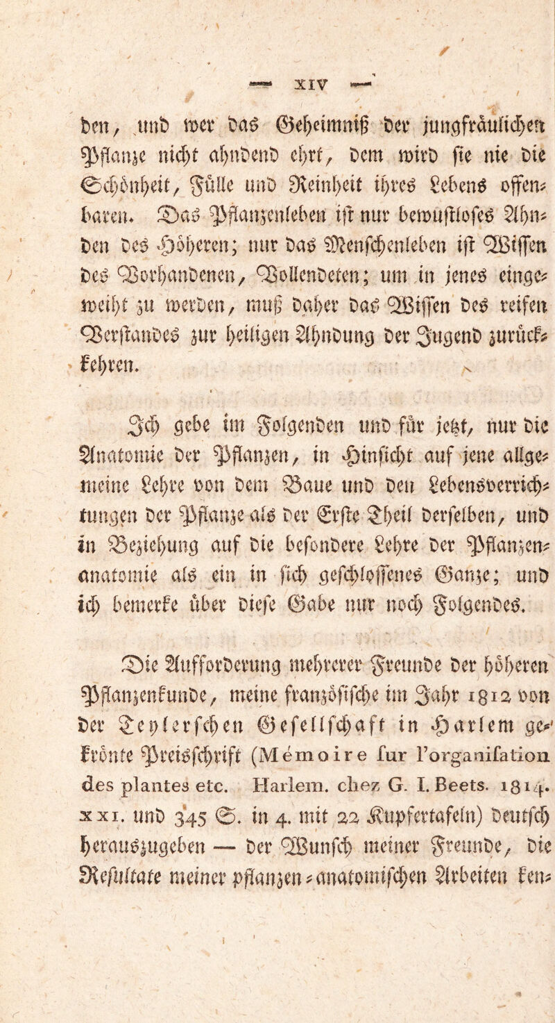 / Den, unD »ec Das> ©ef)eim«ig Der jungfrdufid>en «Pflanje nidjt agnDenD cbrf, Dem »irD fte nie Die CHf'enfKU, $üUe unD Steinzeit it>reö gcbenö offen? Dören, ©a» ^fianjenieDen ift nur bemuftiofeö 2lf>n? Den Des -g)öt>eren; nur Daö fOienfcijenleben ift (Kiffen Deö (SoeljanDenen, ^oIIenDetcn; um in jeneö eilige? »eii)t ju »erDen, rang Datier Das? (Kiffen Deö reifen ^erftau'oeö jur Ijeiligen SifmDung Der ^ugenD jurucf* • feeren. 3cl) gebe im ^otgenDen unD für jebt, nur Die Anatomie Der ^Jflanjen, in d)infid)t auf jene alSge? meine ße^re non Dem SSaue unD Den £ebenöoerricfj? tungen Der (Pffanje a» Der €rfte £!>eit Derfetben, unD in S5ejiet>ung auf Die befonDete £ef>re Der (ßganjen? önatomie a» ein in fiel) gefditpjfeneg ©an»; unD id; bemerfe über Diefe ©abe nur nod> §ofgenDe<s. S5ie SfufforDerung mehrerer greunDe Der Rotieren 03jTan»nfunDe, meine franjofifdje im 3a^r 1812 rum Der £et)(erfd)en ©efeüfdjaft in hartem ge?1 Fronte fj}teiöfd)tift (Memoire Dur l’organifation. des plantea etc. Harlem. chez G. I. Beets. 1814. xxi. unD 345 @. in 4. mit 22 Äupfertafefn) Deutfdj Ijerauöjugeben — Der (Kunfcf) meiner greunDe, Die Slcfuttate meiner pffanjen ? anatomifegen Arbeiten Fen? i