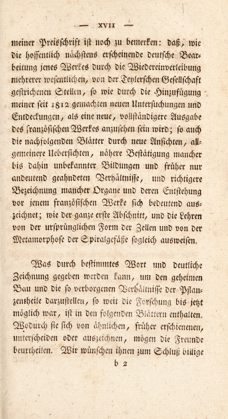 t. meiner ^reibfdjrift ijt noch }« bemerken: Daf, tote Die hoffentlich michftenb erfcheinenDe Deuffcfje IBear« Leitung jeneö <2BcrPeö Durch Die <2BieDereinDerleibung mehrerer me (entliehen, Don Der jDeplerfdjcn ©efellfchaft gediehenen ©teilen, fo wie Durch Die dpinjufügung meiner feit i§i2 gemachten neuen ünterfuchungen unD €ntDecfrmgcn, de eine neue, DollfbanDigere gluegabe Deß franjoftfclpen <2ßerfeD anjufchen fein loirD; fo auch Die nachfolgenDen SüMatter Durch neue Slnfichten, all? gemeinere lleberfichtett/ nähere iBeftäfigung mancher bis Dahin unbekannter SBilDungen unD früher nur anDeutenD geahnDeten QSerhaltniffe, unD richtigere S5ejeichnung mancher Organe unD Deren ©itffehnng Dor jenem fran$ofifd)en <3Berfe fich beDeutenD aufr jeichnet; mie Der ganje erfte Slbfdmitt, unD Die gehren Don Der urfprüngtidjen §orm Der gellen unD oon Der SDMamorphofe Der ©piralgefüjje fogleid) ausmeifen. effias Durch befbimmteö g^Borf unD Deutliche geidmung gegeben metDen kann, um Den geheimen $5au unD Die fo Derborgenen Q>ert>dltniffe Der ff) (Kam jentheife Darjufbellcri/ fo weit Die gorfefumg big jefet möglich mar/ ijl in Den folgenDen flattern enthalten. fJBoDurct) fiefich Don Ühnlidjen, früher erfchienenen, unterfcheiDen oDer auöjeichnen, mögen Die greunDe beurtheilen. 2Bir münfehen ihnen jum ©chluf5 billige b 2