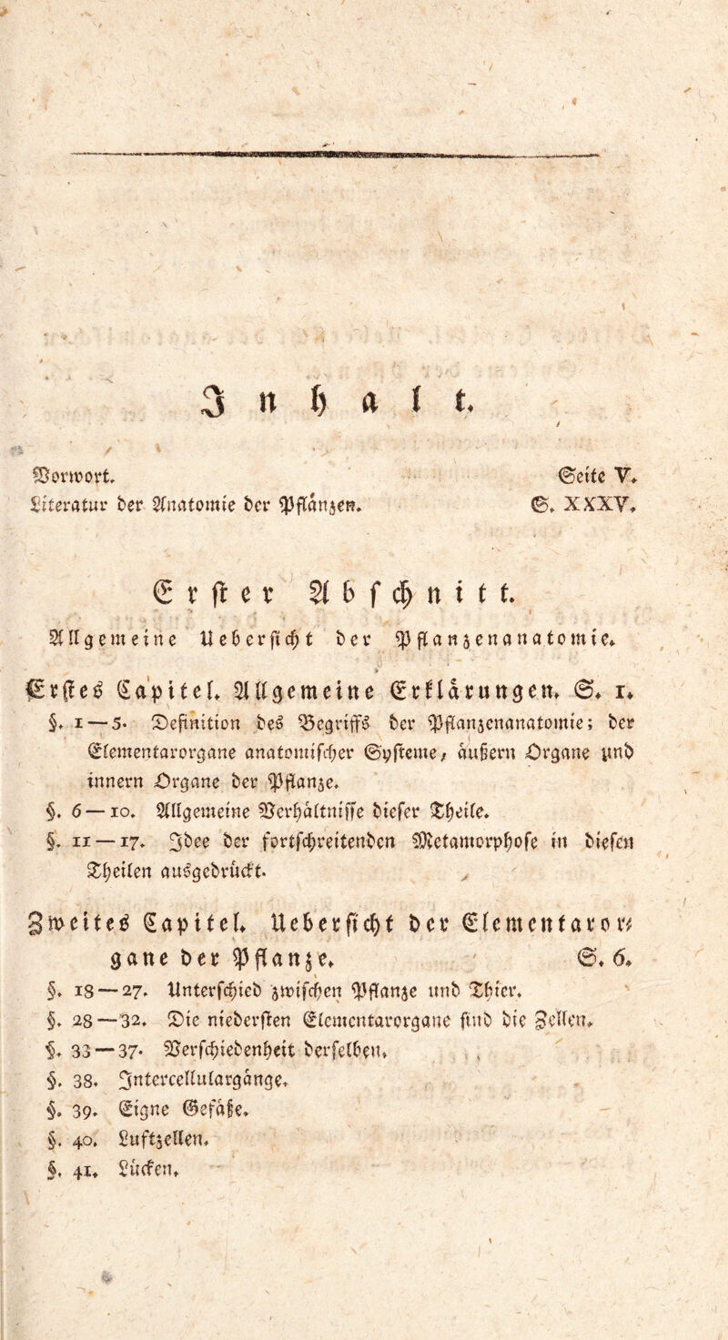 Vorwort (Sette V* Literatur ber Anatomie ber iPftansen* ®. X XXV. € x ft e v 21 b f d> n t f f. Allgemeine Ue6erftcf;t ber ^3 ftan jenana.tomte* ISa'piteK Aftge meine <£*Harundem ©♦ r» §. i — 5* Definition beS Q5cgriff& ber ipflanjcnanatomie; ber <£lementarorgane anatomifefjer ©yfteme, au§ern Organe ynb inner« Organe ber iptianje. §. 6 — io* Allgemeine Berfjaltmffe btefer Df)eile. §1 ii —17. ^bee ber fortf<$reitenben Cföetamorpfiofe in biefe» feilen au^gebrüeft. , gmetteg SapiteL Uebetfic^t im (Stementavovf gatte im $ fl a n $ e* ©♦ <5* % §* iS — 27, ttnterfcfjieb smifcfyen ^flanse ttnb Dfcter* §. 28—32. Die nieberfien Slcmcntarorgane ftub bie gellen* 33 — 37- Serfrfuebenbeit berfelfcem §. 38. 3«terceUulargange. §. 39. Signe ©efafe. §. 40» Suftädlen. §, 41* Stufen»