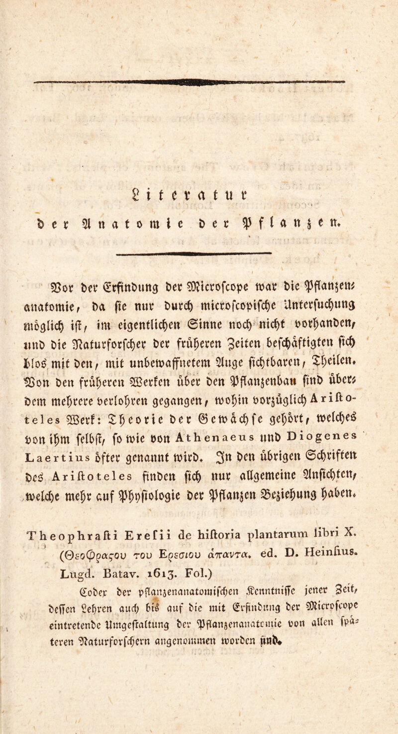 / / \ 2 i f c t a t u t* t ' ■ ‘ v» - « ^ e r Anatomie D e t* P f l a n j e tu SSor Der ^tftnbung Der Sfticrofcope toar Die q3f(an$e«^ anatomie, Da fte nur Durd) microfcopifcbe ünterfud)ung ntbglid) ijf/ im etgentltc^en (Sinne nod) nid)t oorbanDen/ tmD Die 2Raturforfd)er Der früheren Seiten befc^aftigten ftd) mit Den ^ mit unbewaffnetem $iuge ftc^tbavcit / feiten* $5on Den früheren SSSerfcn über Den Pflanzenbau ftnb über* Dem mehrere oerloljren gegangen^ wobin oorzüglid) Arifto- teles 5ß3evf: £beo*te Der ©ewdcbfe get>6vt/ weld)e$ Don iljm felbft/ fo Wie DOtt Athenaeus UttD Diogenes Laertius öfter genannt wirD* 3tt ^cn übrigen @d)riften Dc3 Ariftoteles ftnDcu ftd) nur allgemeine 51nftd)ten; weld)e mehr auf Pbpftologie Der Pflanzen Beziehung b^1** Theophrafti Erefii de hiltoria plantarum libri X* (OsoCpgag’Qv rou Epsaiou anavTa., ed. D, Heinfius* Lugd. Batav. 1613* Fol.) (£obep ber pganjenanatounfdjen ^venntntffc jener Setb beften lebten auef; bti> auf bte mit (£rftnbung ber SÜttcrofcope emtretenbe ttmgefraltung bei* Pftansenanatnme oon allen fpds teven 9?aturfovfcf;ern angenommen trorben ft»D#