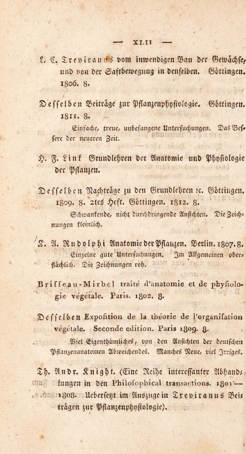 £♦ €♦ £cct)tca«tiM t>om intnenbigen ^Bati bet* ©etbacbffy «nb s)oh bei* 0aft6emegmtg in benfelben- ©ottingen* ißoö* 8* £> e ffe 16 c n beitrage jw ^fTanjettpJfyftoIogie«. ©iftingem i8n* 8* <£tnfacf;e, treue, unbefangene t|nterfur§ungem S)a6 35ef* 4 : • • fere ber neueren geit* 4x §♦ Sinf ©runbleljien ber Anatomie tmb ^fjbftologie bet* 5)effef6cn SRacfjfragc $u ben ©runbfeljren k* ©offingem 1809«. 8* ©ottingem 1812* 8* ©djmnfenbe, mcf;tburtf;brtngenbe Sfnftcjjten* lieget cf;« rntngen ftetnltdfp 'S1. SS. 3v 111> o l p fj i SltwfömtebctSPflatiscit, Sßetlin. 1807.8. Qrinjetne gute ttnterfutfjungen. 3m SUIgemetnen ober? ♦ flat^ttd;. Sie Zeichnungen rot)* , *. \ • TL. , BriCfeau-Mirbel traite d’anatomie et de pbyfiolo- gie vegetale. Paris. 1802. ß, ©effefbett Expofition de la theorie de Porganifation vegetale* Seconde edition. Paris igog. 8* JSiet €igent£&mli#.e$, tjpn ben 2tnftcf)ten ber beutfdjett ^gan^enanatomen 2t6ioeicf;enbe$. 9)?ancf;e6 9ieue, riet 3’-*nge£* $$♦ 9!nbr* Änigfjt. ((Sine üMI;e interefianfer $6fjanb* ' ^ langen in ben Philofophical transactions. igoi‘— igoö. . Ueberfefct im Siu^ugein £ r e tm* a n u 5 53 eis tragen m ^flattun#t)ftblogir)t * * . ~ . , V