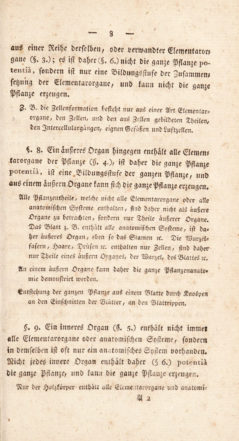aug einer $eif)c berfeiben, ober wmanbfer (Elementarer* gane (§♦ 3*); e$ iß baher (§♦ 6+) nicht bie gan^c $pflan$epo- tentm, fonbern iß nur eine OMlbwtgoßufe ber 3ufammew fegung ber (Elcmentarorganef unb fann nicht bic gan^e $flan$e erzeugen* 2* 05. bie geftenformation ßeßeht nur auS einer 2frt (Elementar* organe/ ben ;3€llen, nnb ben aul gelten geßitbeten feilen/ ben ^ntercetlutargängcn, eignen befaßen unb £uftaelten. 1 5* & <£in au§ere£ Organ hingegen enthalt alle ©fernen* farorgane ber 33jTan$e ($♦ 4.), iß baher bie gan$e $ßan$e potentiä, iß eine?3?ilbungßßiife ber ganzen 33ßan^e, «nb an^ einem äußern Organe fann fiel) bie gan$e ^ßan^e eräugen, OUJe 03ßanaentf>eite, meteße nief)t alle dkmentavorgane ober alte anatomifefjen ©pßeme enthalten, ffnb ba!?cr nicf;t äußere Organe $u betrachten, fonbern nur Zf)eile äußerer Organe. Z)a$ 05latt 5. 05. enthalt alle anatomifeßen ©oßeme, iß ba* her äußeret £>rgqn, eben fo ba6 ©tarnen rc. Zie OBurjel- fafern, j)aare, prüfen ic. enthalten nur gellen, ßnb baher nur Steife eine£ äußern Organe^, ber Oöur^el, be6 05£attecS zc. tfn einem äußern Organe fann baf)er bie ganac fljffanjenanato» mie bemonßrirt rnerben. €ntftehung ber ganzen tyftortse au$ einem Platte bttreß f noppen an ben ©infehmtten ber Blätter, an ben QStattrippen. ?♦ 9♦ innere# Organ ($♦ 50 enthaft nicht immer die ©lementarorgane ober anatomtfehen @pßeme, fonbern in bemfelben iff oft mir ein anatomifche# ©pßeni borf;anbcm TRid)t jebe# innere Organ enthalt baher (§ 60 potentiä bie ganje J5ßan$e, unb fann bie gan$e <Pfla*i$e erzeugen«, 2?ur ber S)oi^forper enthält alle ©i'ementarorgane unb anatorai* 31 2 I