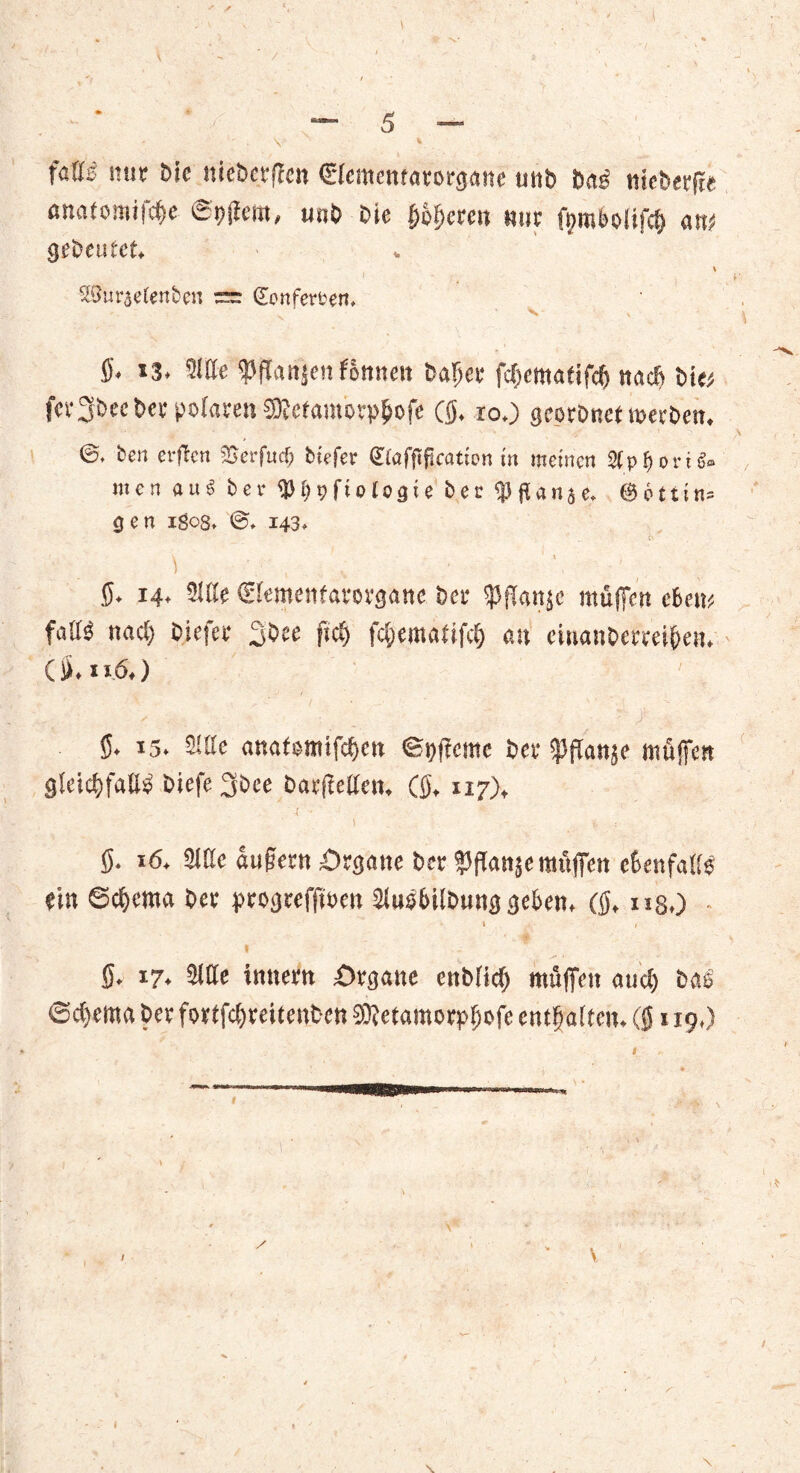 \ / / — 5 — ' . V V . I fattz nur bfc mebcrffcn C'Iememarorgane unb ba$ ttteberfte amtomtf^c mb bie bbfcm mir fymfrolif# an* gebeutet* \ I y* - , ^nraetenbcn ~ (Eonfer&en. S* *3. Sitte 'pfTanjen fönnett bafjer fcf>ematifc(j n«cf> bi« fer3becbet polaren ®cfamorp$ofe ((j. 10.) georbnet roerben. ben erflcrt Serfucp biefer €taffificattptt in meinen äp&orifr men au« bei* <JJf>t?ftologie ber Slflanae. @6ttin= gen igos* ©♦ 143* £•- ■ V V , „ ' 1 $. 14. Stile ©emenfarovgane bei* ipfanje müfieit Am falls nact) biefer 3bee fiel) fc&emalifcl) an einanbmei&en. C1». 116.) ' 5. 15. Sitte «nafemtfefjen ©pfterne bet ^fSanje mäßen gleicfjfaU^ biefe 3bce batfetten. (0, 117), \ ' l v : §. 16. Sitte «ufertt Srgane ber ^ftanjemuffen ebenfalls ein ©c^ema bet ptogreffinen Siusbilbung geben, (§, ug.) I 1 I / 7. 0. 17. Sitte initem £>tganc enblicf) muffen aud) bae ©d)ema bet fortfcljratenbcn 50letamorp(;ofc entgalten. (0119,)