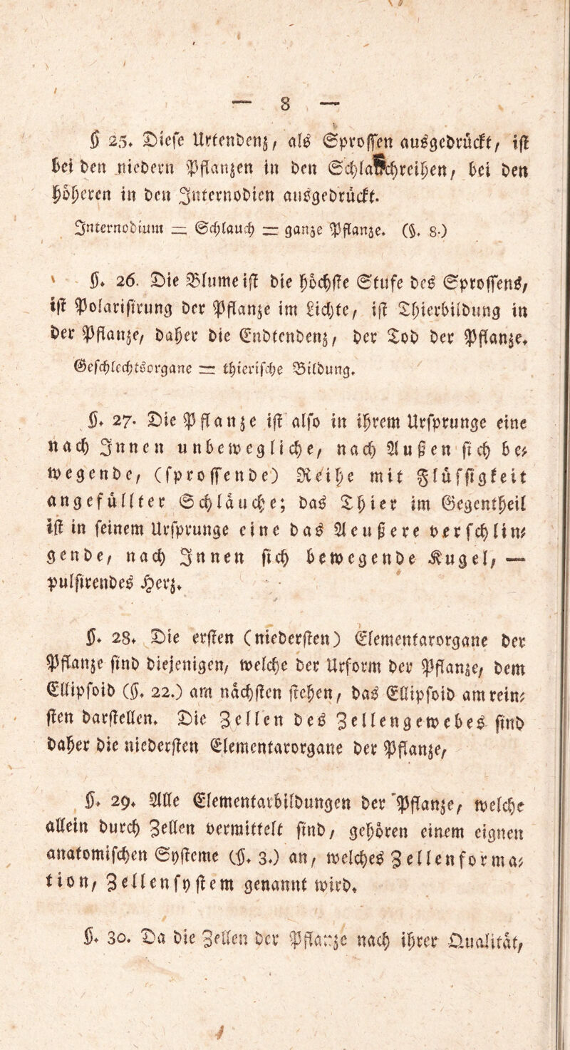 § 25. Diefe UrfenBen^ ai$ 0proffen m$&ebxMtf iß ßei Ben ntcBern fangen in i^cn 0ci)iafpd)reii)en / Bei Ben {jopcecn in Ben gnternoBien autfgeBrudf. Snternobmm — @cf;laucf) ~ ganje ^flanse. (§. 8-) ' 15» 26. Die 2>itimeiß Bie £oc$ße 0tufe Be$ 0profiTen$/ i|l Ipofariftrung Ber ^pflan^e tm £id)te^ ifl DfuerBüBung in Bev ^ßan$e, Bager Bie (EnBtenBen^ Bet DoB Bet ^dan^e, &efd)kd)tßovgane t^tertfefje Q3tlbung, 15. 27. Die ^3 fTa tt 5 c iß alfo iit igrern Utfptuttge eine nacB 3 n n c n unbet^eglic^e, nad; 5lußen ft Be* n>egcnBe, (fproffenBe) 0ieipe mit giuffigfeit ungefüllte? 04lauere; Baß Dgter im (Segent^eil iß in feinem Urfprunge eine Ba$ ettßete t>er feg lim SenBe, nad) 3nnen ftd) BewegenBe .fugel, — puIfttenBe^ Jperj* s 5. 28. Die erßen (nieBerßen) €iemeniarorgane Bes $ffanje ftnB Biejenigen, meid;e Bes Urform Bet $flan$e, Bern (EllipfotB (5, 22.) am nacgßcn freien ^ Ba$ (EClipfoiD am reim ßen Barßelien. Die Seilen Be3 SeUengemeBe* ftnB Bager Bie nicBerßen @lementatorgane Bet ^flan^e, fi> 29. Me (SientenfarBüBungen Ber3pßan$e, meiere aßein Burcg Seilen oermitfelf ftnB/ geboren einem eignen anatomifegen 0t)ßcme (15. 3.) an, melcgeS 3 eilen forma* tion/ Seilenfpßem genannt rnirB* 15. 3o. Da Bie Sellen Bor $ fl a;gc nad) if)tet Üualirdt/