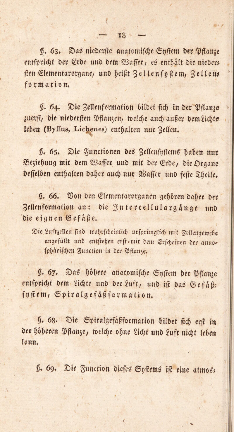 / — xg — ff. 63. Sag niebetfle analcmtfcffe (St)(7em b« ^ffanje entfpeicfft bet €tbe unb bcm SEßcffer^ e$ cnfffdlf bic nicber? jfen €(ementarorgane, unb ffeijit gellenOlient/ Sollen; fotmation. ■ 1 5* 64♦ £)ie 3eflenfomtafiott hübet ftdj In ber UJfTan^e bte tticberflen n>efcf)e and) außer bem£icf)t0 Ubm (BylTus, Lichene$) enthalten mu* t 5* 65* £)ie guttefiottett beg gettenfpflems BaBen nur 25e$ieButt$ mit bem ^Baffer unb mit bet (Erbe, bie&rsane befifelbert enthalten bafjer aucl; nur SBaffer unb fefte Zl)cile* j v', . $♦ 66* $>on ben (Elemcnfarorcjanen geboren bager btt 3e(lenformation ant bte 3nterceUuUr<j«nge unb bie eignen ® efa§e* S)te Suftsellen ftnb \vaf)Yföeinli(i) uvfprumjltdj mit ^eto^eireBc angefullt unb entfielen erjl* mit bem (£rfcf;emen bei* atmo* fpfyarifcften gunetton in ber ^flanje. 1 ■ - .  1 ( ff. 67. SaiS ffbfjeee anafomifebe @n|Tem bec spftanje entfpriefft bem iiefffe unb ber Suft, unb i|t baö ©cfaß? fofiern, ©piralgcfdßfovmation, / ’ ff. 6s- Sie ©piralgefdßformation bilbef fic^ erf? itt bee ffbfferen ^ffanje, n>elcf)e of;ne Sicfft unb Suft niefft leben fonn. ff. 69, Sie guitcfion biefe$ ©pflemi» if? eine afmoe* ♦