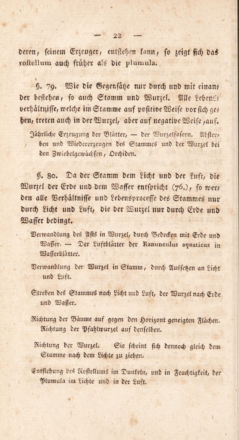 bereu, feinem Erjaget; entfielen famt, fo jeiejf fiel) ba$ roltellum aud) früher afs t>ic plumula. I S. 79* ®ie t>te ©egenfage nur burd) unb mit cinan* bet kfMjcn, fo aud) Stamm unb 2Bur$eL Mc Menc^ uerfcaltnifie, mdd)e im Stamme auf pofuineSBeife oorftd) ge^ £en, treten and) in ber5Bur$e(, aber auf negative 523cife ,auf* Jaljrlicfje Erzeugung ber glatter, — ber ©urjelfaferm 21&ftcr* ben unb Sötebererjeugen bei Stammei unb ber S^Bur^ct bei ben gmiebelgcmacfjfen, ©reiben* $♦ 8o* £)a ber Stamm bern Sidjt unb ber Suff, bie Sßurjel ber Erbe unb Dem ^Baffer entfpric&t (76,), fo vom ben alle Sßerijaltttifie unb Se&ensproceffe be$ Stammet nur burd) Sid>t unb Suff, bie ber 2ßur$ei nur burefy Erbe unb Söaffer fcebingt* SBerwanttung bei Sffil in SSJurjel, burd) 95ebeden mit Erbe unb SBaffer. — ©er BuftDlatter ber Ranunculus aquaticus m SBafferfclatter, 55erwanblung ber SBurset in Stamm, burd; $ulfe$en an £irf)f unb Suft Streben bei Stammei rtaef) Stc^t unb Suff, ber 2Öur$el natf) Erbe unb Sßaffer*. ^Kic^tun^ ber kannte auf gegen ben ©oriaont geneigten glasen» Stiftung ber ^fafjlttmrsel auf bettfel6en. Stiftung ber SBurael* Sie fc^etnt ftd) bennod; gleich bem Stamme na$ bem Sichte au sieben. Entftefmng bei Sroffetluml im ©unfein, unb in geucfjttgfeif, ber plumula tut Siebte unb in ber Suft