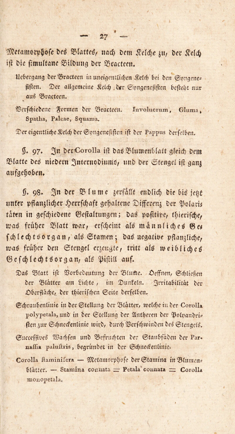 f — 27 — $?etamorpjjofe Deß 3$latteß; nach Dem Welche ju/ Der iWch ift Die fimultanc 25ilDung Det* Sn'actecn, tlcbergang ber35racteen in ««eigentlichen $elcf> bei ben ©pngene* füflen. ©er allgemeine Äelcß . b^r ©pngeneftfrcn befreit nur auß 55racteen» Sjerfcbiebenc formen ber Q3ractcen. Involucrum, Gluma, Spatha, Paleae, Squama. ©er eigentlichere^ ber ©pngencftften ift ber Fappus berfelben, 5* 97» 3« DerCorolla ift Daß Blumenblatt gfeid> Deut Platte Deß nieDan SntcrnoDiume/ unb Der ©tengei ift ganz aufgeljoben* 5* 98* 3« SHtittte verfallt eitbftc^ Die biß jegt unter pflanzlicher ,f)errfchaft gehaltene Differenz Der ^olarn taten in gefchtebene ©eftaltungen; Daß pofitipe, flnerifche; maß früher Blatt mar, erfchcint alß mannlicheß fchlechtßorgan, alß ©tarnen; Daß negative pflanzliche; maß früher Den ©tcngel erzeugte; tritt alß meibltcheß ©efchlcd)tßorgan; alß $)3ifa(t auf, ©aß Blatt ift SScrbebeutung ber ©effnen, (Beließen ber Blatter am Siebte , im ©unfein, %mtahititat ber ©berflache,, ber tßtenfeben ©eite berfelben, ©ehraubenlmie in ber ©tellung ber Blatter, welche in ber Corolla polypetala, unb in ber ©tellung ber Sinteren ber $olt;«nbri^ fren jur ©chnccfenlinte wirb, burd; Berfcfjwinben bes ©tengclß, ©ucceffweß Söarfjfen unb Befruchten ber ©taitbföben ber Par» naflia paluftris, begrünbet in ber ©djnedfentinie. Corolla ßaminifera — ^tetamorplwfe ber©tamtna mBlumens btatter. — Stamina connata ;zr Petala connata rr: Corolla monopetala. f