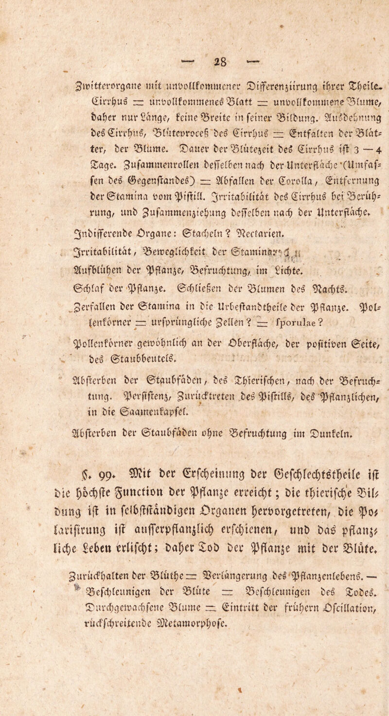 SJivttterorgane mit unDollfcmntener Oiiterenätirung ihrer Sheile. Etrrhui — unPüllf'ommenei Blatt zz unrcllfommene Blume, baher nur Sange, feine Breite in feiner Bilbung. Sluibehmmg bei Etrrhüi, Blüterrocei bei Eirrhui — Entfalten berBlat* tcr, ber Blume* Sauer ber Blütezeit bei Eirrftui tfl 3 — 4 Sage* ^ufammenrollen befielennach berUnterfldcbe’Olmfafc fen bei (Begenftanbei) — 2(6faIIen ber Eorella, Entfernung berStamina Pom ^rritahilitat bei Eirrhui 6ej ^Berüh- rung, unb ^fammenatehung beffet6cn nach ber tfnterfldche» ^jnbtfferenbe Organe: Stacheln ? Getanen. 3'-rttaBtfitat, Bemcglichfcit ber Stamma?1: lrh ■; * *< ■ Sfufhlühen ber ^flan^e, Befruchtung,, im Sichte» Schlaf ber ^flanje. Schließen ber Blumen bei 9bacht^» perfallen ber Stamina in bte Urheftanbtheile ber Vftanje* tenforner zz urfprüngliche pellen ? — fporulae? ^3ollcnf6rner gewöhnlich an ber Oberfläche, ber pofttioen Seite/ bei Stauhhcutcli» Slhfterhen ber Stauhfaben, bei Shierifchert, nach ber Befrucfj* tung. ^3erfiftens, gurüeftreten beitytftiili, bei Bfü™5lichen, in bte Saamenfapfel» Slbfferben ber Stauhfaben 0fyne Befruchtung im Sunfeln» $♦ 99» SOeit ber Erfchehumg ber ©efchfed^flfKUe ifl bte hoffte gunefiott ber $jTait£c erreicht; Die t^ierifc^e Bifc bmig iji in fdbjftldnbigcn Organen ^erborgefrefen^ bte lanfirting ift aufferpflan^lic^ erfd)icncn, unb ba6 pflan^ liehe Sehen erlifd)t; baper £ob ber mit ber Blute» gurinfhalten ber Blühen: Verlängerung bei Vflanjcnleheni* — lf Befd)lcunigen ber Blüte — Bcfchleunigen bei Sobei» Siu-chgemachfene Blume — Eintritt ber frühem Ofcillation, rücffd; reifen be Vtetam0rpt;0fe»