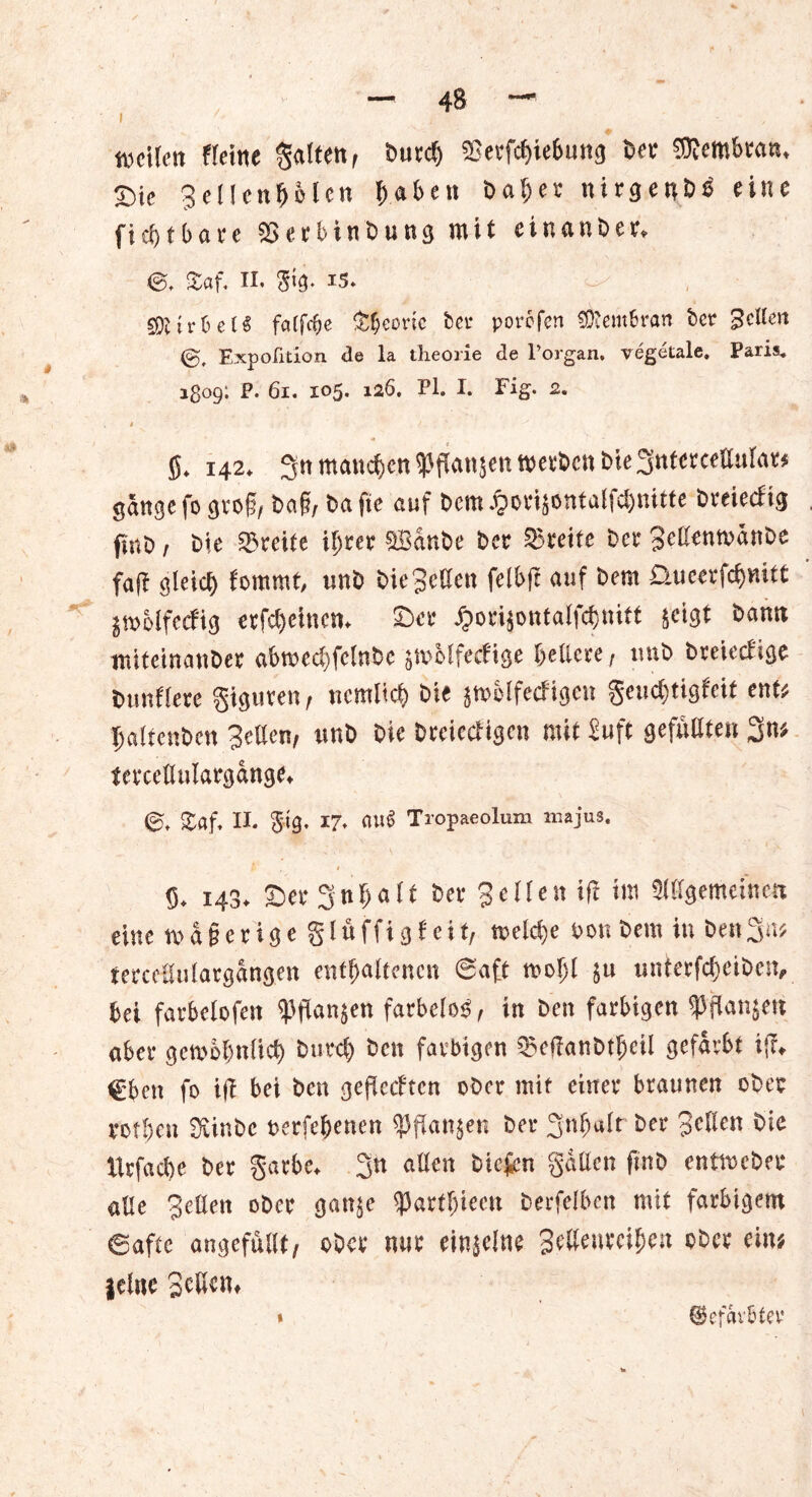 teilen fletne galten, burdj ^erfcbiebung ber Membran* T)ic Sellcnbolen haben bal;er nirgeub^ eine ficbtbare ^erbinbung mit einanber* ©, Zaf. II. $1$. i5» ^ gftirfcetS faTfc^c Theorie bei* porofen Membran bet* gelten Expofition de la theorie de l’organ. vegetale. Paris. 1309; P. 61. 105. 126. Pl. I. Fig* 2. . * ' « SS. 142. 3« manche« ^fJanjett werten t»ie3rtter«llal«w gange fo gvo§, bog, bafie auf bem .^ovijontalfdjnitte bveieefig fjnb, bie Breite iljtet Sffianbe bet Steife bet 3eßentt>änbe faff gleicf) fommt, unb bie Selten felbft auf bem D.ueerfcfjuitt jiuMferfig ctfdjeiucn. Set jjorijontalfcßtiitf seigt bamt nüteinanber abrced)fclnbc jtuMfecftge beitete , unb bteiccl'ige bunflete giguven, «entlief) bie jtuclfecfigeu geudjtigleif ent« Ijatfenben Setten, unb bie bteiecligcu mit Suff gefüllten 3n« tercettulatgange. £af, II. gtg. 17. au$ Tropaeolum majus, £ , 1 8, 143. ©er 3nhalt ber Seüen ift int gemeinen eine w a § e r i g e § l ö ffi g f e i t, welche Don bem in Den3n* terceflulargangen enthaltenen ©aff wohl $u unterfc&eiben, bei farbclofett ^ffanjen farbelo$, in Den farbigen ^flanjert aber gewöhnlich btn*4) ben farbigen ^etfanbtheil gefärbt ij?* €ben fo i(t bei ben geffeeften ober mit einer braunen ober rotben Siinbc Derfebenen $flan$en bei* 3nf)«lt bei* Sellen bie Itrfacbe ber garbc* 3n allen biefen gatten fmb entweber alle Setten ober gan$e tyaxtl)km berfelben mit farbigem Safte angefullt/ ober nur einselna Settenreihen ober ein; jelne Settern « ©efarbfer