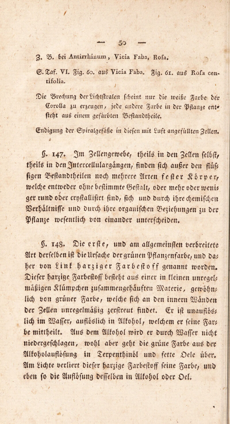 / — 5o — 3* 05. 6ei Antirrliinum, Vicia Faba, Rofa* ®.£af. VI. gig. 6o. au§ Vicia Faba. gig. 6l. flug Rofa een* tifolia. i , I' ( > fDte Q5recfmng Der Stc&tflraten fcbeint nur tue metfie garbe Der (EoroIIa au erzeugen/ jete untere gar&e in Der $flanae ent' tfe&t auS einem gefärbten 25eftanbtf;et(e* (Entigung Der @piralgef«ge in tiefen mit Suft ungefüllten geller?. * 5* H7♦ 3m 3eüengemebe7 ü)e\lß in Den 3e(len felbft/ tyeilß in ben3nlercctfulargangenr ftnben ftd) äuget Den flüf* ftgen 25eflanDtfjei(en noch mehrere Birten fetfet $btper7 tt>e(d)e entmeber ebne begimmte ©egalt, oDet* mcbt obermenis ger runb ober crpgaHifirt ftnb, ftd) unD burd) ibred)emtfd)eu SBerbaltniffe unD burd) ihre orgauifcbcn Q>e$iefjungen ju De? 5|3flan^e mefentltd) bon einanber unterfcbeiben* $♦ 14$* Sie erge7 unD am allgcmetngen berbreifete Blrf betfeifcen ift DieUrfacbe Der grünen ^iffan^enfarbe, unD Da? Ije? bon Bin! bartiger ga16ego ff genannt morben* liefet bärtige garbefioff begebt auß einet in Keinen unregel? «tägigen $lümpd)en $ufammengebauften Materie, gcmbbn? Heb büit gtünet garbe7 melcbe ftcb an Den innetn $Bdnben Det 3eüen unregelmäßig $ergreut fmbet* (Et ig unauffo^ lieb tm 5IBaj]etv augoblid) in Bllfobol/ melcbem et feine gar? be mtttbeüt* Blu£ Dem Bllfobol mirb et Dutcb $8affer nicht niebergefcblagen, mobl abet gebt Die grüne gatbe auß Det Bllfobolaugofung tn SerpentbinM unD fette £>ele über* Bim Siebte betliett Diefet b^ige garbegoff feine garbe7 unD eben fo Die Blugofung bcjfelbeu in BUfobol ober Öef* *• t