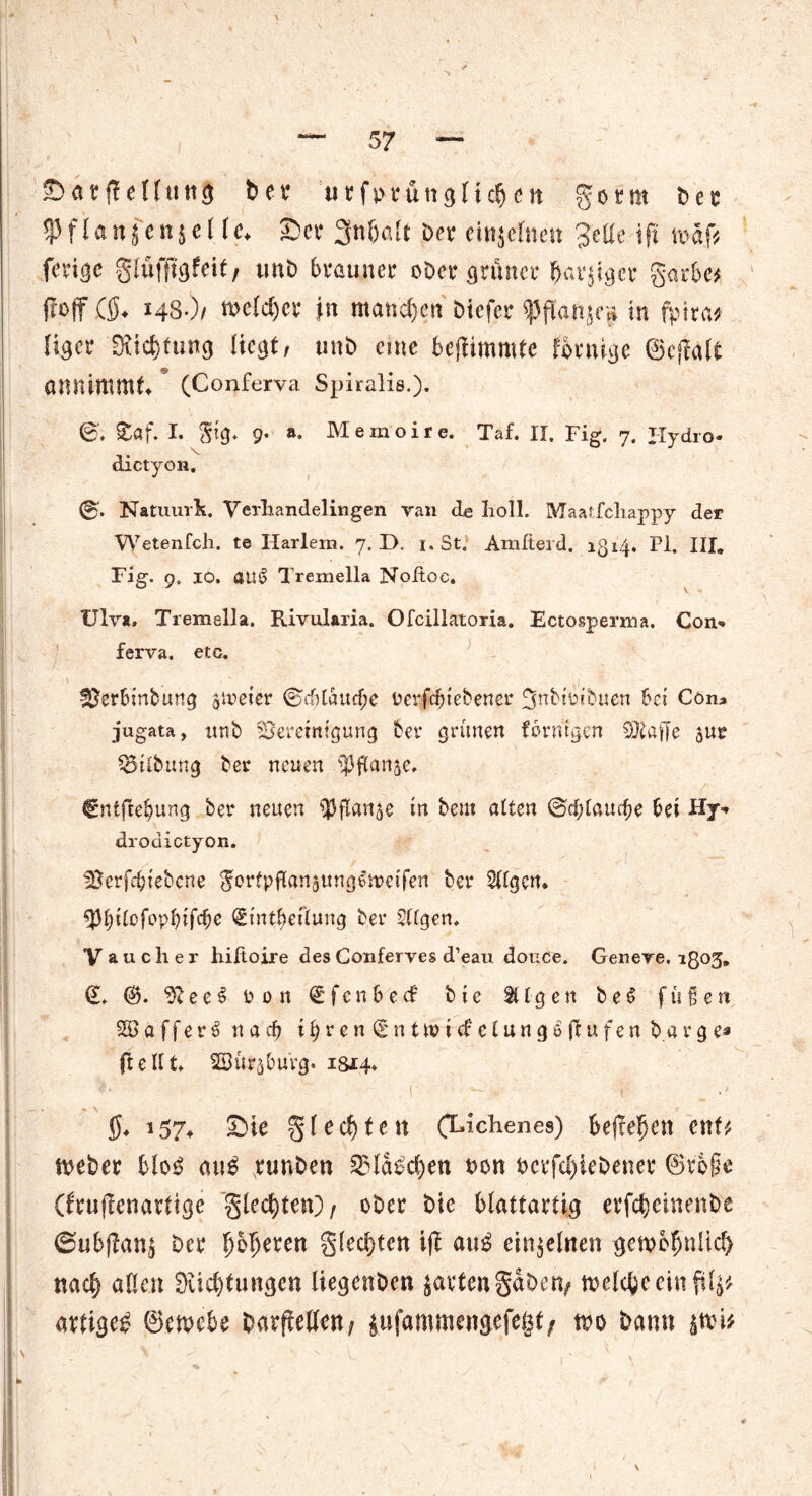 Sarffellttttg ber utforünglt dun gorm ber 5Jfla«jcii^cl Ic. Ser 3n&alt Dev einzelnen Jette iff roäff fevi^e glüfffgfeit/ unb brauner ober grüner IJavjiger garbe* ff off ($♦ 148*)/ meldjcr in manchen Diefer ^3ffai^eH in fpita* liger SKtcbtung liegt, unb eme beffimmte fornige ©effatt annimmt (Conferva Spiraliß.). ©', £öf. I. §tg* 9. a„ Memoire. Taf. II. Fig. 7. Hydro* dictyon. ©'. Natuurk. Verhandelingen ran de I10II. Maatfcliappy der Wetenfch. te Harlem. 7. D. 1. St. Amfterd. 1514. PI. III. Fig. 9. 10. öU§ Tremella Noltoc. Ulv*. Tremella. Rivularia. Ofcillatoria. Ectosperma. Con- ferva. etc. Uerbinbung zweier ©ddauebe oerfebtebenet* 3nbtotbuen bet Cöna jugata, unb 23eretntgung bet* grünen formgen 9}taffe 5UE Gilbung bet* neuen ^ßanje, €ntfrebung bet* neuen ^flanje in bern alten ©cblaucbe bei Hy- drodictyon. fßerfdptebcne JortpflangUngSrceifen bet* tilgen. Stntbeflung bet* SUgen. y auch er hiftoire des Conferves d’eau douce. Genere. igog» €, ?lee^ oon €fenbe<f btc Sügen beS fußen SB a f f e r e> nach ihren (gnttoiefetungeffufen bärge« ff eilt ffiütjbuVg. ism- *'• ■ ! ~ t $♦ 3 57- Sie gl echten CLichenes) befielen enf£ meber bloB cn\$ runbeu 2Ma£d)en von ocrfcl)kbener ©r6§e (brufienartige gleiten)/ ober bie blattartig erfebeinenbe @ubffan$ bei* fybfymn gled)tcn iff au£ einzelnen gemcfmUd) nach allen 0üd)tungen liegenben garten gaben/ meiere ein ff lj# artige^ ©emebe barffeffen/ $ufammengefeßt/ m bann