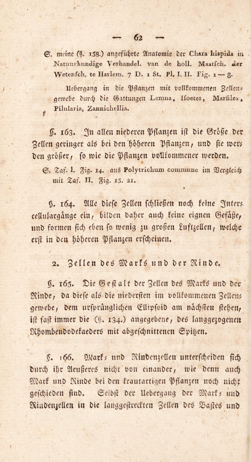 meine (§♦ i38.) angeführte Stnatemie t)er Cliara hispida in Natuürkundige Verhandel. van de holl, Maatfeh. der Wetenfch. te Harlem. 7 D. 1 St. Pl. I. II. Fig» 1— 8* Uebergartg in bte $ flaniert mit ooHfommertett Seitens getrebe bimff bte Gattungen Lerana, Xfoetes, Marfilea, Pilularia, Zannicliellia. f I ff. 163* 3« allen niebeten spjTanjen i(f bte (M§c bet 3ettcn geringer al$ bei benffofferen ]3jTan§en, tmb fte wer* ben großer/ fo n>ic bie ^flan^en botlfommener werben. v £af. 1. <$tg. 14. au3 Polytrichum commune tm SSergleifff mit- £af. II. Sig. 15. 21. ft ff. 164. Sitte biefe Selten fcffltegen noch feine 3ttf^ cettulatgdnge ein, bilben baffer and) feine eignen ©efdge, tmb formen fiel) eben fo wenig $u großen Sufl^ttten, welche erjf in ben Oberen $jfan$en erfd)eincn. / ■> n 2. Sollen be3 SRarfö unb bet 0cinbe. ff. 165» £)ic 0 eff alt bet Setten beb 9®arf$ unb bet SUtnbe/ ba biefe alb bie meberjfen im bottfommenen Stilett gemebe, bem urfpmnglicffen Otpfoib am ndeffffen ffeffen, * iff fajt immer bie (tu 134.) angegebene, beb langge$ogenen lOvffombenDoDefaebers mit abgefeffnittenen ©pi^en. ff. 166. SLVacf* ttnb ^inben$etten uttferfeffeiben ft eff butd) il)t Slettgeteb nicht bon einatibet/ wie benn au eff SRatf unb Dvtnbe bet ben frautartigen <Pffan$en noeff niefff gefeffieben ftnb. ©elb(f bet Uebetgang bet SOjarf* unb SKinbenjetten in bie langgejlrecften Sitten beb unb