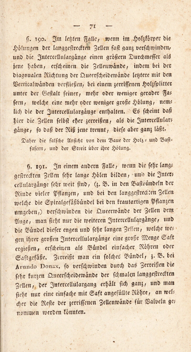 $♦ 190* 3m lebten gatte ( tuen« litt $of^6tper bte JpMungen ber langscftrecFtm Setten faff gan$ oerfd^inben/ unb Me 3ttlercettulargange einen großem ©urebmeffer aB jene ^a6cn; erscheinen Die SettemuanbC/ inbem bei ber Diagonalen Dichtung ber Daieerfcbeibemanbe leitete mit ben $8erficalmanben verfliegen/ bei einem jemffenen ^>oI§fplitter unter ber ©eßalt feiner^ mehr ober weniger geraber ga* fern , tveld)e eine mehr ober weniger große $blung/ nem* lieb bie ber 3ntercettulargange enthalten* €B febeint baß hier bie Bitten felbß eher ^erreigen / aB bie 3ntercettular* gange/ fo baß ber $üß jene trennt/ tiefe aber gan$ lagt- ©aber bie faffebe Stnftd)t oon bem ^Baue ber £04- unb 35aft- fafern, unb ber ©treit über i^re $6lung. 8* 191* 3tt einem anheim gatte/ mnn bie fehr lang* geßreeften Setten fehr lange J>olen bi Iben/ un’n bie 3nfet# cettulargange febr meit ftnb/ ($♦ 35* in ben SBaßounbeln ber Siinbe vieler $jTan$en/ unb bei ben langgeßreciten Setten \vdd)t bie ©piralgcfaßbünbcl bei ben frautartigen $ flanken nrngcbeit/) oerfebminben bie £lueerft>&nbe ber Setten ^cm Singe-/ man geht nur bie weiteren 3nfercettulargange/ unb bie 23ünbel biefer engen unb fehr langen Reifen / trclcbe \m gen ihrer großen 3ntercellulargange eine große ^enge ©aff ergießen/ erfebeinen aB 03ü:tbel einfacher bohren ober ©aftgefaße* Zerreißt man ein fold)e£ SBunbel/ 5. 55* bei Arundo Donax, fo oerfd)Wlnben bureb ba$ Serreißen bie fehl* furjen Dureerfcbeibemanbe ber fcbmalen langgeßreeften Setten/ ber 3nfercettulargang erhalt ftd) $an$/ unb man geht nur eine einfache mit ©aft angefuttfe 3iohre / an wel* eher bie Sieße ber jerrijfenen Settenmanbe für Falbeln ge* nommen werben fbnntem /