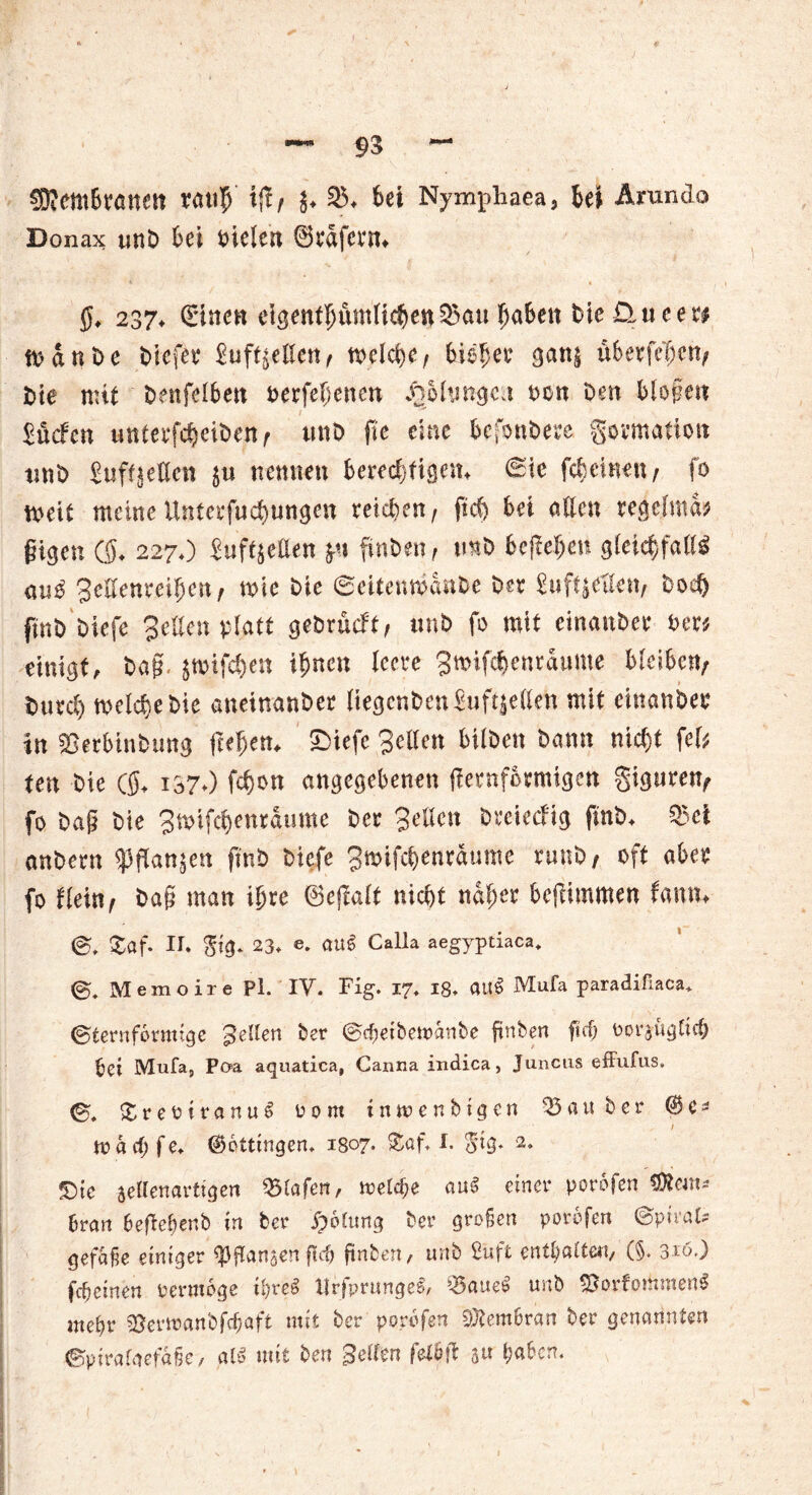 $?em6nwett rati|) \fif {♦ 23. bei Nympliaea, Ui Arundo Donax imb Ui fielen ©rdfcrtn g, 237* Stncn eigentümlichen 23att haben He üueeri man De liefet* £uftjcßen^ tvelfyc, fciefjw gan| überfein/ He mit benfelben oerfebenen JäMungcn non Den blo§en Sücfen wnterfc^cit>en ^ unD fic eine besondere gormatiott und £uff£eßen $u nennen berechtigen. 0ic fc&einen/ fo n>eit meine Unterfliegungen reichen/ ftef) Ui allen regelmä* fügen ($. 227O Juftjeüen fru finden/ tmb befielen gleichfalls au$ 3effenrei5eit/ mie He ©eitemöande Der gufyeflen; do<# find Hefe Selten platt gedrueft/ tmb fo mit einanber der* einigt, baff, jtoifc&en ihnen leere 3n>ifcbenraume bleiben; burd) welche bte aneinander liegenden Suft^elleh mit einanber in Verbindung freiem £>iefe gellen bilden bann nicht fei* ten bte ($. 137.) fchon angegebenen kernförmigen giguren; fo dag bie 3wtfdjenraume ber 3eilen dreieefig finb. 03ei anbern ^flanjen finb biefe Smifchenrdume rund/ oft aber fo dein; ba§ man ihre ©ejlalt nicht naiver bcjlimmen famn 0, £af. II. <fig* 23. e. auS Calla aegyptiaca, 0, Memoire Pl. IV. Fig. 17. 18. au£ Mufa paradifiaca* ©ternformige gellen ber ©cfmbemanbe ftnben fief; oorauglicb bei Mufa, Poa aquatica, Canna indica, Juncus effufus. 0, £reoiranu£ 00 m inmen big cn 05 a u ber ©c* t / wächfe. ©öttingen. 1807. ®af. I. $tg. «Die settenartigen Vlafen, meld)e au^ einer porofen Öiem* Dran 6efle$ertb in ber Rötung ber großen porofen ©pival* gefafie einiger Wan$enflcb ftnben, unb Stift enthalte«,'(§. 310,) feb einen oerrooge i!)re§ tlr/prungeS, Q5aue$ unb VorfothmenS mehr Verwanbfcbaft mit ber porofen Membran ber genannten @pirafaefa§e, al$ mit ben Beilen felbk 5« haben.