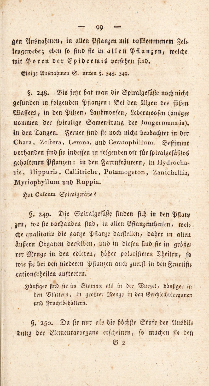 gen SJugnahmen, tn allen $flan$en mit oottfommenem 3*1* lengemcbe; eben fo fnxO fte in allen $|3flan$en, n>elc^e mit ^3oren Der SpiDenuiS oerfehen finD> einige Sfu^nö^men ©* unten §, 348* 349* r ? §♦ 248t 3$i£ jefet bat man Die Spiralgcfdffe noch nicht gefunden in folgenden $ flanken: $5ei Den Öligen Des füllen SBaffert? , in Den ^iljctt/ Saubmoofcn, febentioofen (au^ge* nommen Der fpiralige ©amenjlrang Der Jungermannia), in Den Sangen* genier ftnD fte noch nicht beobachtet in Der Chara, Zoftera, Lemna, unD Ceratophillum. Qxflitnmt porhanDen fmD fte inbefifen in folgenDenoft für fpiralgefdflog gehaltenen ^pan^ent in Den garrnfrdutern, in Hydrocha- xis, Hippuris, Callitriche, Potamogeton, Zanichellia, Myriophyllum unD Ruppia* 1 $at Cufcuta ©pmUgefafe? t 5* 249* SMe ©piralgefdpe ftnbett ftdj in Den ^flan^ $en, mo fte oorhanben ftnD, in allen ^pan^enthetlcn, tvel? che qualitativ Die gan$e $Pan$e Darpellen, Daher in allen duftem Organen Derfelben, unD m Dtefen fmD fte in grbge^ rer COienge in Den eDleren, fybfycx polariftrten Sheilen, fo toie fte bei Den nieDeren Spanten auä) öuerp in bengmetip* cationötheilen auftreten* häufiger ftnD fte im Stamme al$ in Der SBttrael, hefiger in Den flattern, in grbfter Stenge in Den ©efchlecht^erganen unD gruchtbehaltevn* » ^ * 5* 250* £Da fte nur afo Die hochpe Stufe Der OluiSbil* Dung Der ©lemenfarorgane erfcheinen, fo machen fie Den ', * < ©2