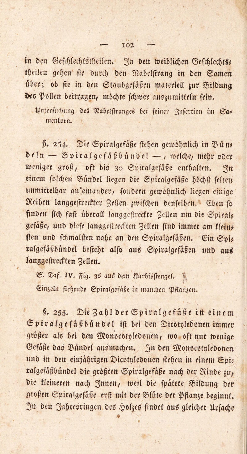 in Den ©efcfjledjfßtljcilcn* 3n t>cn meiblidjen ©efd)led)f3* tl)clkn geben fte Durcl) Den ^abclgrang in Den ©amen übet*; ob fte in Den ©taubgefaßen materiell $ur Q3UDung txe Rollen beitragen, mochte ferner au^umitteln fein«. Untcrfurbung Dc6 9?abelfh‘«ngee bei feiner %nfcvücn im ©a* mentern. 5* 254* Sie ©piralgefdge flehen gcmofmlicl) in 03 ü nt Dein — ©piralgefdßbünDel — , melclje, mefjr oDcr mmiger groß, oft biß 30 ©ptralgefdge enthalten* 3n einem folgen 03ünDel liegen Die ©ptralgefdße fjbd)f? feiten unmittelbar an'einanDei*/ fonDent gembljnlicl) liegen einige Dtei^cn langgeflrecf'fer 3^den jmife^en Dcnfelben. (Eben fo finDen ftd) faft überall (anggeftreefte Sellen um Die ©piral# gefdße, unD Dtefe langgeflrecften Seilen ftnD immer am fletn* fien unD fcbmaljlen naljc an Den ©piralgefdgen* ©in ©pi* ralgefdgbünDel befreit alfo au$ ©piralgefdßen unD aui langgeftrecbten Sellen* ©» &af. IV. $tg. 36 au£ Dem ^örbt^ftengel. % f ' ©injein fre^enbe ©ptralgefdfje in manchen $ flanken. §♦ 255* Sie 3<*ijf Der ©piratgefdße iti einem ©ptralgefaßbünDel iff bei Den SicotpleDonen immer großer al£ bei Den CDionocotpleDonen, m oft nur menige (Befdße Datf 03tmDel au^maetjen* 3« Den SftonocotpfeDonen unD in Den einjährigen SicotpleDonen flehen in einem ©pi* ’i, , , , ; ' ■ ; \1 ralgefdgbünbel Die größten ©ptralgefdge nach Der OtinDe i\\f Die Heineren nacl) %nnmt meil Die fpdtete 03ilDung Der großen ©pirafgefdge erf! mit Der Glitte Der ^PfTan^e beginnt* 3n Den 3'4rc3rittgcn De3 Jg>ol$c£ finDet m$ gleicher Urfadje