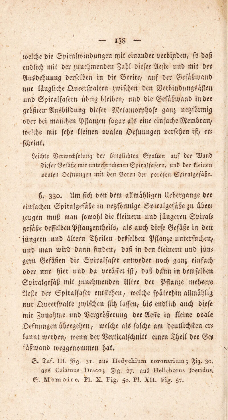 ! welche bie ©pira(*pinbungen mit eutanber t>erStnbett/ fo bag ettbltd) mit bet* junc^meuben 3n!>l biefer $ege unb mit bei? Slugbcljnuttg bcrfclbcn in bie Breite/ auf bet* ©efdgtoanb nur längliche Ühieerfpalten $tpif<$ett ben $8er6inbung£dgen imb ©piralfafern ubctg bleiben/ unb bie ©efagwanb in ber guo§tctr Slu^bilbung biefer SÄetamotp&ofe g<*n$ negformig ober bei marteren $gan$cn fogar alß eine einfache Membran/ meiere mit fefjr {'(einen Opalen £)efnungcn Perfe^en ig/ er* fcl)ein U Seichte ^ermedjfetung ber tangtidjtcn ©patten auf ber 2Banb btefer ©efafie mit unterbrochenen ©ptratfaferrv unb ber fletnen ©Paten £)efnungen mit ben $orert ber porofen ©piratgefa&e. $. 33o+ Um fidj Pon bem aßmdfdtgcn Uebcrgange ber einfachen ©piralgefdge in neöformige ©piralgefdge $u übe.r* $.eugen rntig man foroofjl bie Keinem unb jüngeren ©piral* gefdge beffelben^gan$entffci($/ aU auc§ btefe ©efdge in ben 'jungem unb altern feilen belfelben ^ffan^e tmterfud)en/ unb man rnirb bann fmben/ bag in ben Keinem unb jun* gern ©efdgen bie ©piralfafer enttpeber nodj gan$ einfad) ober nur fjier unb ba perdgetig/ bag bann in bemfelben ©pmdgcfdg mit $une(jmettben 2i(ter ber ^ffan^e mehrere * 5Icge ber ©piralfafer entgegen, tpe(d)e fpdterfjin allmdfjlig nur Dmeetfpaffe $nrifdjen fid) (affen/ biß enblicb and) biefe mit 3una§me tmb SSergrogerung ber 3(ege in Keine ooa(e £>efntmgen übergeben / me(d)e als fo(d)e am beut(td)gen er* fannt merben/ n>enn ber $3ertica(fd)nitt einen £f)ei( ber @e* fdgmanb meggenommen fjaK ©. itaf. III. $tg. 31, auS Hedycliium coronarium; $ig. 30» «US Calamus Draco; gtg, 27. aut> Helleborus foetidus»