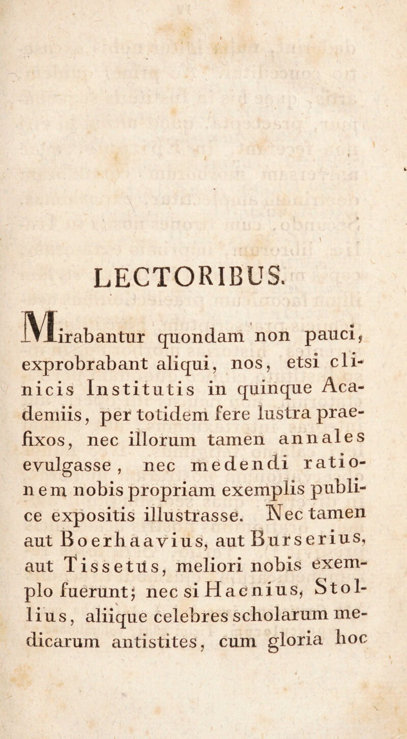 LECTORIBUS. JVlirabantur quondam non pauci $ o 1 • exprobrabant aliqui, nos, etsi cli- nicis Institutis in quinque Aca- demiis, per totidem fere lustra prae- fixos, nec illorum tamen annales evulgasse, nec medendi ratio- nem nobis propriam exemplis publi- ce expositis illustrasse. Nec tamen aut Boerhaavius, aut Burserius, aut Tissetiis, meliori nobis exem- plo fuerunt, nec si Haenius, Stol- •v lius, aliique celebres scholarum me- dicarum antistites, cum gloria hoc