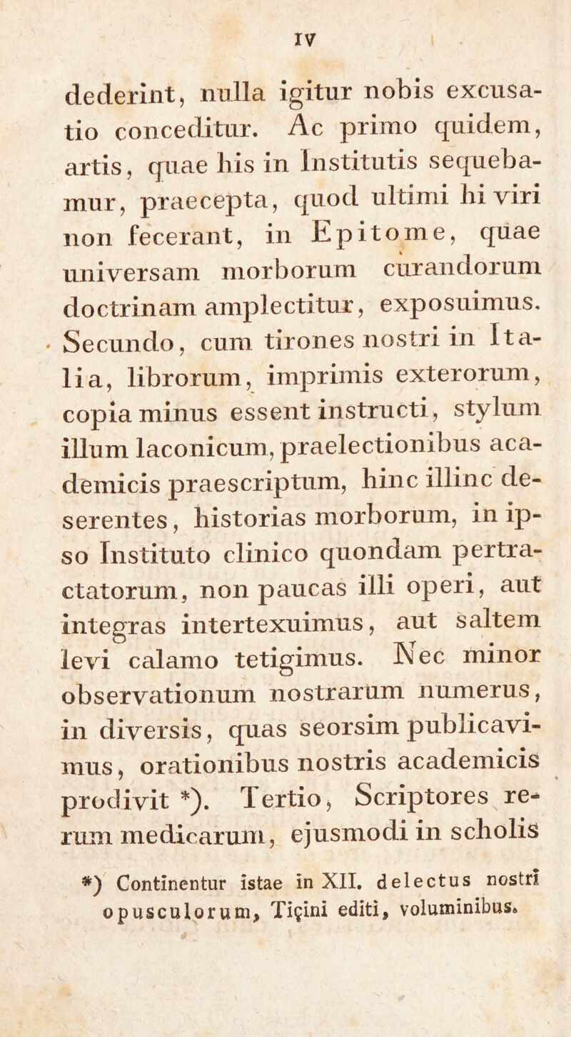 dederint, nulla igitur nobis excusa- tio conceditur. Ac primo quidem, artis, quae liis in Institutis sequeba- mur, praecepta, quod ultimi Iri viri non fecerant, in Epitome, quae universam morborum curandorum doctrinam amplectitur, exposuimus. * Secundo, cum tirones nostri in Ita- lia, librorum, imprimis exterorum, copia minus essent instructi, stylum illum laconicum, praelectionibus aca- demicis praescriptum, hinc illinc de- serentes , historias morborum, in ip- so Instituto clinico quondam pertra- ctatorum, non paucas illi operi, aut integras intertexuimus, aut saltem levi calamo tetigimus. iNi ec minor observationum nostrarum numerus, in diversis, quas seorsim publicavi- mus, orationibus nostris academicis prodivit *). Tertio, Scriptores,re- rum medicarum, ejusmodi in scholis *) Continentur istae in XII. delectus nostri opusculorum, Ticini editi, voluminibus*
