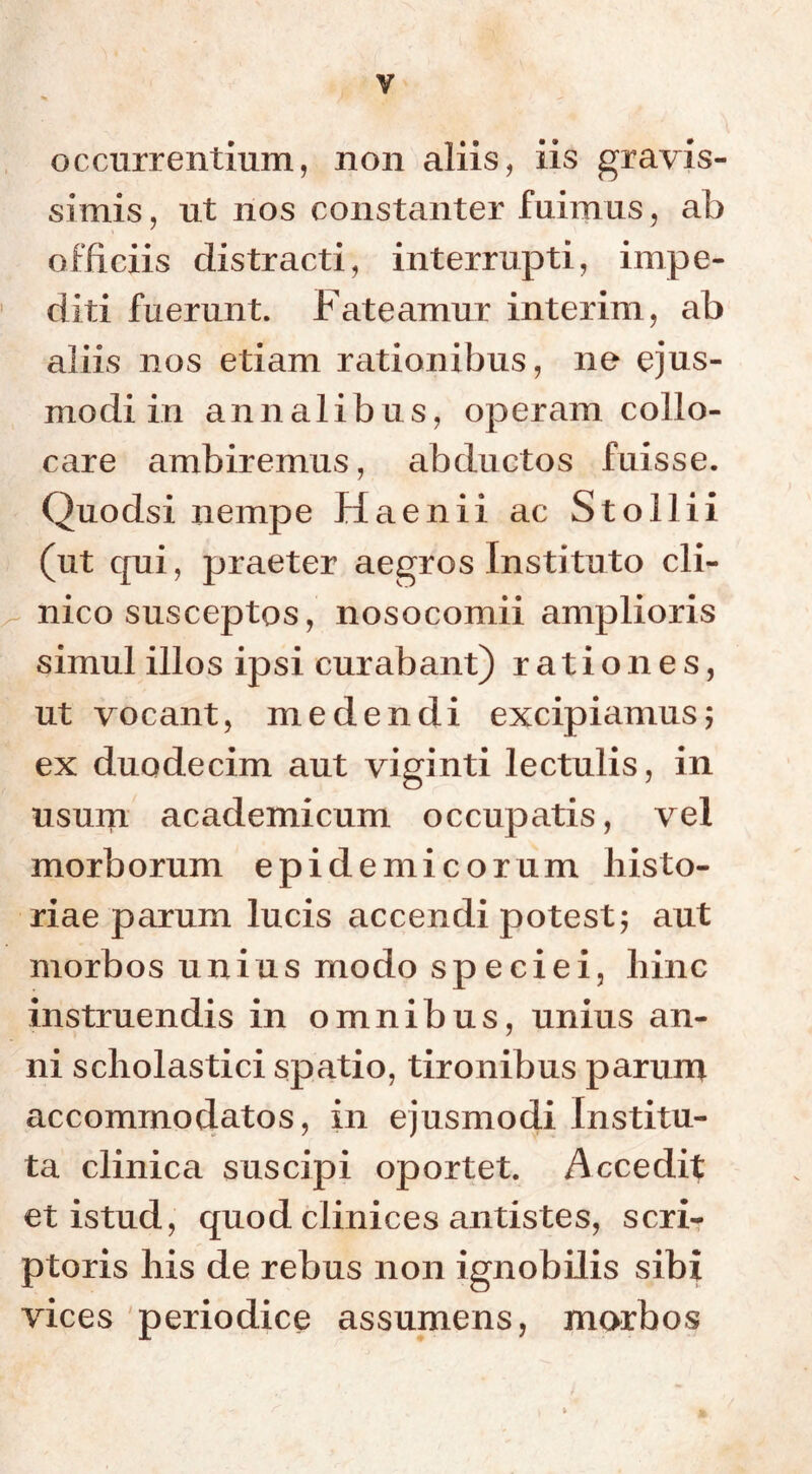 y occurrentium, non aliis, iis gravis- simis, ut nos constanter fuimus, ab officiis distracti, interrupti, impe- diti fuerunt. Fateamur interim, ab aliis nos etiam rationibus, ne ejus- modi in annalibus, operam collo- care ambiremus, abductos fuisse. Quodsi nempe Haenii ac Stollii (ut c[ui, praeter aegros Instituto cli- nico susceptos, nosocomii amplioris simul illos ipsi curabant) rationes, ut vocant, medendi excipiamus; ex duodecim aut viginti lectulis, in usum academicum occupatis, vel morborum epidemicorum histo- riae parum lucis accendi potest; aut morbos unius modo speciei, hinc instruendis in omnibus, unius an- ni scholastici spatio, tironibus parum accommodatos, in ejusmodi Institu- ta clinica suscipi oportet. Accedit et istud, quod clinices antistes, scri- ptoris his de rebus non ignobilis sibi vices periodice assumens, morbos