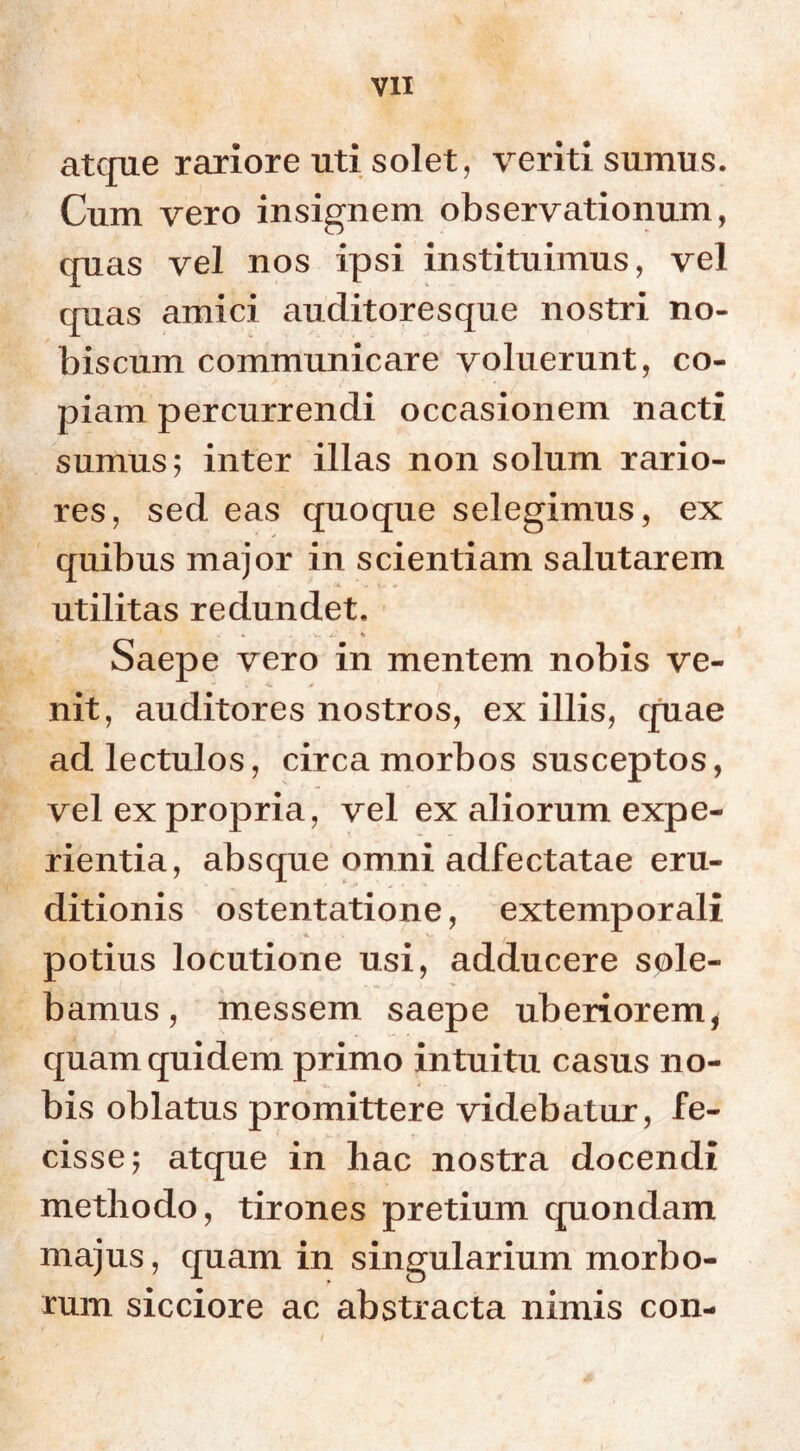 atque rariore uti solet, veriti sumus. Cum vero insignem observationum, quas vel nos ipsi instituimus, vel quas amici auditoresque nostri no- bis cum communicare voluerunt, co- piam percurrendi occasionem nacti sumus; inter illas non solum rario- res, sed eas quoque selegimus, ex quibus major in scientiam salutarem utilitas redundet. Saepe vero in mentem nobis ve- nit, auditores nostros, ex illis, quae ad lectulos, circa morbos susceptos, vel ex propria, vel ex aliorum expe- rientia, absque omni adfectatae eru- ditionis ostentatione, extemporali potius locutione usi, adducere sole- bamus, messem saepe uberiorem, quam quidem primo intuitu casus no- bis oblatus promittere videbatur, fe- cisse; atque in hac nostra docendi methodo, tirones pretium quondam majus, quam in singularium morbo- rum sicciore ac abstracta nimis con-