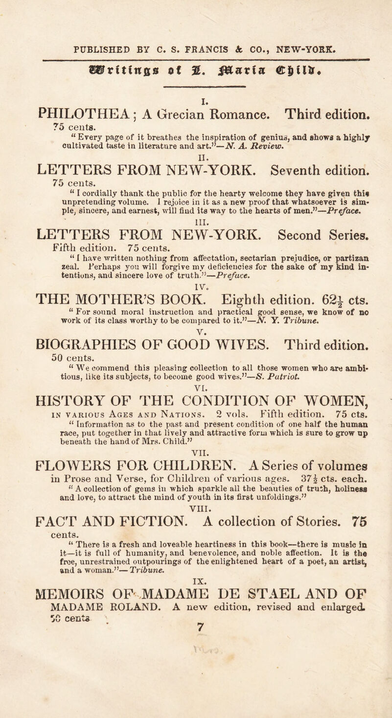 PUBLISHED BY C. S. FRANCIS A CO., NEW-YORK, Writings of %. Muxia C&iUr* i. PHILOTHEA ; A Grecian Romance. Third edition. 75 cents. u Every page of it breathes the inspiration of genius, and shows a highly cultivated taste in literature and art.”—N. A. Review. LETTERS FROM NEW-YORK. Seventh edition. 75 cents. “ I cordially thank the public for the hearty welcome they have given this unpretending volume. 1 rejoice in it as a new proof that whatsoever is sim- ple, sincere, and earnest, will find its way to the hearts of men.”—Preface. LETTERS FROM NEW-YORK. Second Series. Fifth edition. 75 cents. “ I have written nothing from affectation, sectarian prejudice, or partizan zeal. Perhaps you will forgive my deficiencies for the sake of my kind in- tentions, and sincere love of truth.”—Preface. IV. THE MOTHER’S BOOK. Eighth edition. 62* cts. “For sound moral instruction and practical good sense, we know of no work of its class worthy to be compared to it.”—N. Y. Tribune. V. BIOGRAPHIES OF GOOD WIVES. Third edition. 50 cents. “ We commend this pleasing collection to all those women who are ambi- tious, like its subjects, to become good wives.”—<S. Patriot. VI. HISTORY OF THE CONDITION OF WOMEN, in various Ages and Nations. 2 vols. Fifth edition. 75 cts. “ Information as to the past and present condition of one half the human race, put together in that lively and attractive form which is sure to grow up beneath the hand of Mrs. Child.” VII. FLOWERS FOR CHILDREN. A Series of volumes in Prose and Verse, for Children of various ages. 37 \ cts. each. u A collection of gems in which sparkle all the beauties of truth, holiness and love, to attract the mind of youth in its first unfoldings.” VIII. FACT AND FICTION. A collection of Stories. 75 cents. “ There i3 a fresh and loveable heartiness in this book—there is music in it—it is full of humanity, and benevolence, and noble affection. It is the free, unrestrained outpourings of the enlightened heart of a poet, an artist, and a woman.”—Tribune. IX. MEMOIRS OF MADAME DE STAEL AND OF MADAME ROLAND. A new edition, revised and enlarged. 5C cents ;