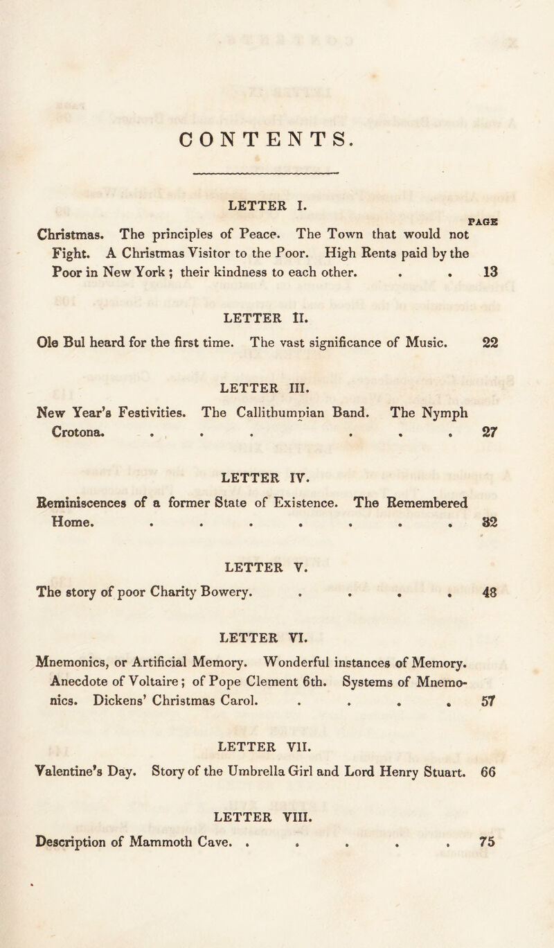 LETTER I. PAGE Christmas. The principles of Peace. The Town that would not Fight. A Christmas Visitor to the Poor. High Rents paid by the Poor in New York ; their kindness to each other. . . 13 LETTER II. Ole Bui heard for the first time. The vast significance of Music. 22 LETTER III. New Year’s Festivities. The Callithumpian Band. The Nymph Crotona. ... ... 27 LETTER IV. Reminiscences of a former State of Existence. The Remembered Home. ....... 32 LETTER V. The story of poor Charity Bowery. . . . .48 LETTER VI. Mnemonics, or Artificial Memory. Wonderful instances of Memory. Anecdote of Voltaire; of Pope Clement 6th. Systems of Mnemo- nics. Dickens’ Christmas Carol. . . . .57 LETTER VII. Valentine’s Day. Story of the Umbrella Girl and Lord Henry Stuart. 66 LETTER VIII. Description of Mammoth Cave. . . . . .75