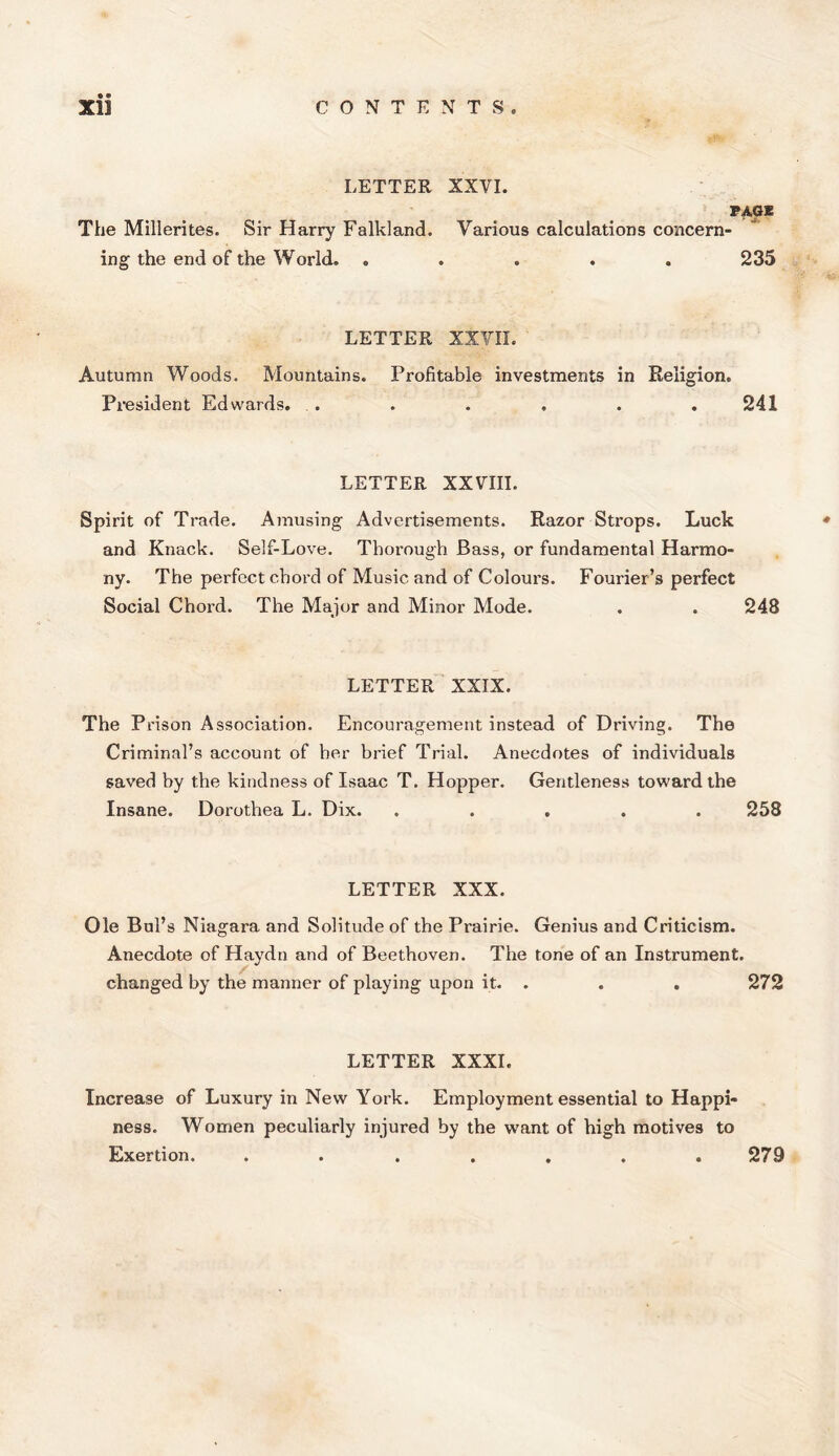 LETTER XXVI. PAGE The Millerites. Sir Harry Falkland. Various calculations concern- ing the end of the World. ..... 235 LETTER XXVII. Autumn Woods. Mountains. Profitable investments in Religion. President Edwards. . . . . . .241 LETTER XXVIII. Spirit of Trade. Amusing Advertisements. Razor Strops. Luck and Knack. Self-Love. Thorough Bass, or fundamental Harmo- ny. The perfect chord of Music and of Colours. Fourier’s perfect Social Chord. The Major and Minor Mode. . . 248 LETTER XXIX. The Prison Association. Encouragement instead of Driving. The Criminal’s account of her brief Trial. Anecdotes of individuals saved by the kindness of Isaac T. Hopper. Gentleness toward the Insane. Dorothea L. Dix. ..... 258 LETTER XXX. Ole Bui’s Niagara and Solitude of the Prairie. Genius and Criticism. Anecdote of Haydn and of Beethoven. The tone of an Instrument, changed by the manner of playing upon it. . . . 272 LETTER XXXI. Increase of Luxury in New York. Employment essential to Happi- ness. Women peculiarly injured by the want of high motives to Exertion. ....... 279