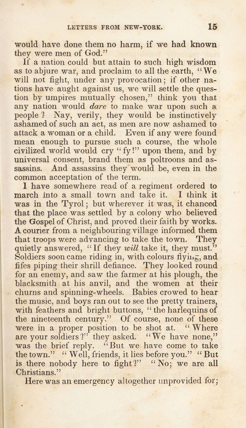 would have done them no harm, if we had known they were men of God.” If a nation could but attain to such high wisdom as to abjure war, and proclaim to all the earth, uWe will not fight, under any provocation; if other na- tions have aught against us, we will settle the ques- tion by umpires mutually chosen,” think you that any nation would dare to make war upon such a people ? Nay, verily, they would be instinctively ashamed of such an act, as men are now ashamed to attack a woman or a child. Even if any were found mean enough to pursue such a course, the whole civilized world would cry “fy!” upon them, and by universal consent, brand them as poltroons and as- sassins. And assassins they 'would be, even in the common acceptation of the term. 1 have somewhere read of a regiment ordered to march into a small town and take it. I think it was in the Tyrol; but wherever it was, it chanced that the place was settled by a colony who believed the Gospel of Christ, and proved their faith by works. A courier from a neighbouring village informed them that troops were advancing to take the town. They quietly answered, “If they will take it, they must.” Soldiers soon came riding in, with colours fiying, and fifes piping their shrill defiance. They looked round for an enemy, and saw the farmer at his plough, the blacksmith at his anvil, and the women at their churns and spinning-wheels. Babies crowed to hear the music, and boys ran out to see the pretty trainers, with feathers and bright buttons, “ the harlequins of the nineteenth century.” Of course, none of these were in a proper position to be shot at. “ Where are your soldiers?” they asked. “We have none,” was the brief reply. “But we have come to take the town.” “ Well, friends, it lies before you.” “ But is there nobody here to fight?” “No; we are all Christians.” Here was an emergency altogether unprovided for;